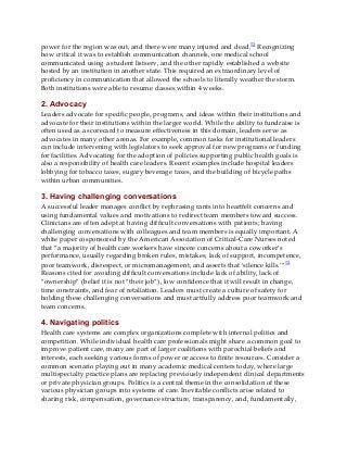 power for the region was out, and there were many injured and dead.52 Recognizing
how critical it was to establish communication channels, one medical school
communicated using a student listserv, and the other rapidly established a website
hosted by an institution in another state. This required an extraordinary level of
proficiency in communication that allowed the schools to literally weather the storm.
Both institutions were able to resume classes within 4 weeks.
2. Advocacy
Leaders advocate for specific people, programs, and ideas within their institutions and
advocate for their institutions within the larger world. While the ability to fundraise is
often used as a scorecard to measure effectiveness in this domain, leaders serve as
advocates in many other arenas. For example, common tasks for institutional leaders
can include intervening with legislators to seek approval for new programs or funding
for facilities. Advocating for the adoption of policies supporting public health goals is
also a responsibility of health care leaders. Recent examples include hospital leaders
lobbying for tobacco taxes, sugary beverage taxes, and the building of bicycle paths
within urban communities.
3. Having challenging conversations
A successful leader manages conflict by rephrasing rants into heartfelt concerns and
using fundamental values and motivations to redirect team members toward success.
Clinicians are often adept at having difficult conversations with patients; having
challenging conversations with colleagues and team members is equally important. A
white paper cosponsored by the American Association of Critical-Care Nurses noted
that “a majority of health care workers have sincere concerns about a coworker’s
performance, usually regarding broken rules, mistakes, lack of support, incompetence,
poor teamwork, disrespect, or micromanagement, and asserts that ‘silence kills.’”53
Reasons cited for avoiding difficult conversations include lack of ability, lack of
“ownership” (belief it is not “their job”), low confidence that it will result in change,
time constraints, and fear of retaliation. Leaders must create a culture of safety for
holding these challenging conversations and must artfully address poor teamwork and
team concerns.
4. Navigating politics
Health care systems are complex organizations complete with internal politics and
competition. While individual health care professionals might share a common goal to
improve patient care, many are part of larger coalitions with parochial beliefs and
interests, each seeking various forms of power or access to finite resources. Consider a
common scenario playing out in many academic medical centers today, where large
multispecialty practice plans are replacing previously independent clinical departments
or private physician groups. Politics is a central theme in the consolidation of these
various physician groups into systems of care. Inevitable conflicts arise related to
sharing risk, compensation, governance structure, transparency, and, fundamentally,
 
