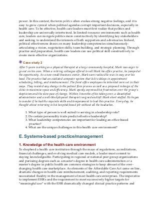 power. In this context, the term politics often evokes strong negative feelings, and it is
easy to grow cynical when political agendas corrupt important decisions, especially in
health care. To be effective, health care leaders must first realize that politics and
leadership are universally intertwined. In limited-resource environments such as health
care, leaders can navigate politics more constructively by identifying key stakeholders
and seeking to understand the interests of both supporters and adversaries. Indeed,
political effectiveness draws on many leadership competencies simultaneously:
articulating a vision, negotiation skills, team building, and strategic planning. Through
practice and preparation, health care leaders can use political skill constructively to
create more effective organizations.
Case study 2
After 5 years working as a physical therapist at a large community hospital, Mark was eager to
go out on his own. When a retiring colleague offered to sell Mark his office practice, he jumped at
the opportunity. As a new small-business owner, Mark soon realized he was in way over his
head. The practice had an outdated computer system that led to delays in appointment
scheduling, billing, and reimbursement. The front office employees he inherited were set in their
ways. They resisted any change to the patient flow process as well as a proposed redesign of the
clinic to maximize space and efficiency. Mark openly expressed his frustration over the group’s
skepticism and the slow pace of change. Within 3 months of his taking over, a dissatisfied
administrator and a well-liked physical therapist resigned and left Mark short staffed. He began
to wonder if he had the requisite skills and temperament to lead this practice. Every day, he
thought about returning to his hospital-based job without all the headaches.
1. What type of person is well suited to serving in a leadership role?
2. Do certain personality traits predict effective leadership?
3. What leadership competencies are important for leading an office-based
practice?
4. What are the unique challenges in this health care environment?
E. Systems-based practice/management
1. Knowledge of the health care environment
To shepherd a health care institution through the maze of regulations, accreditations,
financial challenges, and evolving medical care models, a leader must commit to
staying knowledgeable. Participating in regional or national peer group organizations
and pursuing degrees such as a master’s degree in health care administration or a
master’s degree in public health are common strategies to keep abreast of the ever-
changing health care marketplace. As elements of the Affordable Care Act came on line,
dramatic changes in health care reimbursement, auditing, and reporting requirements
necessitated fluidity in the management of most health care enterprises. The imperative
to implement EHRs and the requirement to meet successively higher targets for
“meaningful use” with the EHR dramatically changed clinical practice patterns and
 
