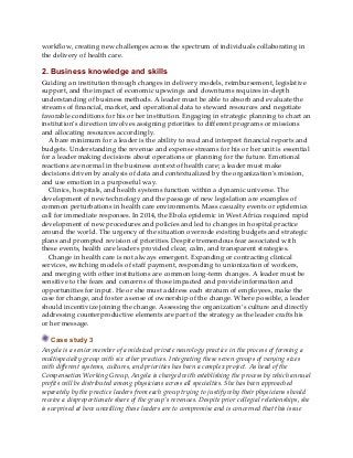 workflow, creating new challenges across the spectrum of individuals collaborating in
the delivery of health care.
2. Business knowledge and skills
Guiding an institution through changes in delivery models, reimbursement, legislative
support, and the impact of economic upswings and downturns requires in-depth
understanding of business methods. A leader must be able to absorb and evaluate the
streams of financial, market, and operational data to steward resources and negotiate
favorable conditions for his or her institution. Engaging in strategic planning to chart an
institution’s direction involves assigning priorities to different programs or missions
and allocating resources accordingly.
A bare minimum for a leader is the ability to read and interpret financial reports and
budgets. Understanding the revenue and expense streams for his or her unit is essential
for a leader making decisions about operations or planning for the future. Emotional
reactions are normal in the business context of health care; a leader must make
decisions driven by analysis of data and contextualized by the organization’s mission,
and use emotion in a purposeful way.
Clinics, hospitals, and health systems function within a dynamic universe. The
development of new technology and the passage of new legislation are examples of
common perturbations in health care environments. Mass casualty events or epidemics
call for immediate responses. In 2014, the Ebola epidemic in West Africa required rapid
development of new procedures and policies and led to changes in hospital practice
around the world. The urgency of the situation overrode existing budgets and strategic
plans and prompted revision of priorities. Despite tremendous fear associated with
these events, health care leaders provided clear, calm, and transparent strategies.
Change in health care is not always emergent. Expanding or contracting clinical
services, switching models of staff payment, responding to unionization of workers,
and merging with other institutions are common long-term changes. A leader must be
sensitive to the fears and concerns of those impacted and provide information and
opportunities for input. He or she must address each stratum of employees, make the
case for change, and foster a sense of ownership of the change. Where possible, a leader
should incentivize joining the change. Assessing the organization’s culture and directly
addressing counterproductive elements are part of the strategy as the leader crafts his
or her message.
Case study 3
Angela is a senior member of a midsized private neurology practice in the process of forming a
multispecialty group with six other practices. Integrating these seven groups of varying sizes
with different systems, cultures, and priorities has been a complex project. As head of the
Compensation Working Group, Angela is charged with establishing the process by which annual
profits will be distributed among physicians across all specialties. She has been approached
separately by the practice leaders from each group trying to justify why their physicians should
receive a disproportionate share of the group’s revenues. Despite prior collegial relationships, she
is surprised at how unwilling these leaders are to compromise and is concerned that this issue
 