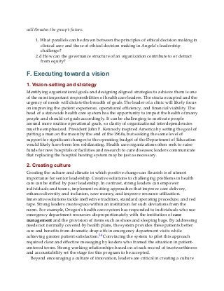 will threaten the group’s future.
1. What parallels can be drawn between the principles of ethical decision making in
clinical care and those of ethical decision making in Angela’s leadership
challenge?
2.d How can the governance structure of an organization contribute to or detract
from equity?
F. Executing toward a vision
1. Vision-setting and strategy
Identifying organizational goals and designing aligned strategies to achieve them is one
of the most important responsibilities of health care leaders. The strata occupied and the
urgency of needs will dictate the breadth of goals. The leader of a clinic will likely focus
on improving the patient experience, operational efficiency, and financial viability. The
head of a statewide health care system has the opportunity to impact the health of many
people and should set goals accordingly. It can be challenging to motivate people
around more routine operational goals, so clarity of organizational interdependencies
must be emphasized. President John F. Kennedy inspired America by setting the goal of
putting a man on the moon by the end of the 1960s, but seeking the same level of
support for significant changes to the operating budget of the Department of Education
would likely have been less exhilarating. Health care organizations often seek to raise
funds for new hospitals or facilities and research to cure diseases; leaders communicate
that replacing the hospital heating system may be just as necessary.
2. Creating culture
Creating the culture and climate in which positive change can flourish is of utmost
importance for senior leadership. Creative solutions to challenging problems in health
care can be stifled by poor leadership. In contrast, strong leaders can empower
individuals and teams, implement exciting approaches that improve care delivery,
enhance diversity and inclusion, save money, and improve resource utilization.
Innovative solutions tackle ineffective tradition, standard operating procedure, and red
tape. Strong leaders create space within an institution for such deviations from the
norm. For example, Oregon’s health care system has responded to individuals who use
emergency department resources disproportionately with the institution of case
management and the provision of items such as shoes and sleeping bags. By addressing
needs not normally covered by health plans, the system provides these patients better
care and benefits from dramatic drop-offs in emergency department visits while
achieving greater patient satisfaction.54 Convincing the system to pilot this approach
required clear and effective messaging by leaders who framed the situation in patient-
centered terms. Strong working relationships based on a track record of trustworthiness
and accountability set the stage for this program to be accepted.
Beyond encouraging a culture of innovation, leaders are critical in creating a culture
 