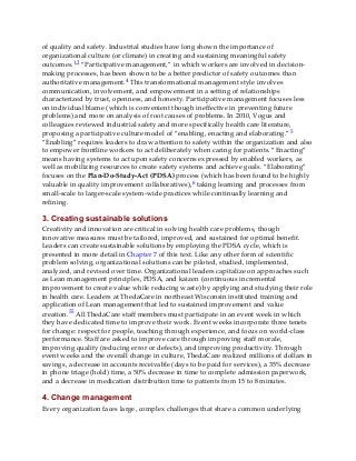 of quality and safety. Industrial studies have long shown the importance of
organizational culture (or climate) in creating and sustaining meaningful safety
outcomes.1,2 “Participative management,” in which workers are involved in decision-
making processes, has been shown to be a better predictor of safety outcomes than
authoritative management.4 This transformational management style involves
communication, involvement, and empowerment in a setting of relationships
characterized by trust, openness, and honesty. Participative management focuses less
on individual blame (which is convenient though ineffective in preventing future
problems) and more on analysis of root causes of problems. In 2010, Vogus and
colleagues reviewed industrial safety and more specifically health care literature,
proposing a participative culture model of “enabling, enacting and elaborating.”5
“Enabling” requires leaders to draw attention to safety within the organization and also
to empower frontline workers to act deliberately when caring for patients. “Enacting”
means having systems to act upon safety concerns expressed by enabled workers, as
well as mobilizing resources to create safety systems and achieve goals. “Elaborating”
focuses on the Plan-Do-Study-Act (PDSA) process (which has been found to be highly
valuable in quality improvement collaboratives),6 taking learning and processes from
small-scale to larger-scale system-wide practices while continually learning and
refining.
3. Creating sustainable solutions
Creativity and innovation are critical in solving health care problems, though
innovative measures must be tailored, improved, and sustained for optimal benefit.
Leaders can create sustainable solutions by employing the PDSA cycle, which is
presented in more detail in Chapter 7 of this text. Like any other form of scientific
problem solving, organizational solutions can be piloted, studied, implemented,
analyzed, and revised over time. Organizational leaders capitalize on approaches such
as Lean management principles, PDSA, and kaizen (continuous incremental
improvement to create value while reducing waste) by applying and studying their role
in health care. Leaders at ThedaCare in northeast Wisconsin instituted training and
application of Lean management that led to sustained improvement and value
creation.55 All ThedaCare staff members must participate in an event week in which
they have dedicated time to improve their work. Event weeks incorporate three tenets
for change: respect for people, teaching through experience, and focus on world-class
performance. Staff are asked to improve care through improving staff morale,
improving quality (reducing error or defects), and improving productivity. Through
event weeks and the overall change in culture, ThedaCare realized millions of dollars in
savings, a decrease in accounts receivable (days to be paid for services), a 35% decrease
in phone triage (hold) time, a 50% decrease in time to complete admission paperwork,
and a decrease in medication distribution time to patients from 15 to 8 minutes.
4. Change management
Every organization faces large, complex challenges that share a common underlying
 
