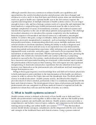 Although scientific discovery continues to enhance health care capabilities and
opportunities, the world of medical practice and physician roles have changed and
continue to evolve, and it is clear that basic and clinical science alone are insufficient to
reach our goals in health care. Optimal health care in the 21st century requires the
expertise and integration of multiple domains of health systems science. It is no longer
enough to know why and how biologic systems work or to prescribe and implement the
latest medical or surgical therapy; health professionals must be able to factor in the
multiple complexities of social, environmental, economic, and technical systems and
translate this expertise to the care of individual patients and populations. The challenge
for medical education is to introduce this systems complexity into the traditional
bimodal sequence of biomedical and clinical science in a substantive, meaningful
fashion. To achieve this goal, a range of attitudes, skills, and knowledge domains that
had been previously marginalized or assumed—such as learning to function in
interprofessional teams, communicating effectively across multiple mediums from
cultural divides to electronic databases, linking the ability to make a diagnosis and
treatment plan with action and advocacy in an expanded view of professionalism,
improving patient and population experience while reducing costs, and navigating
fragmented social, economic, and policy gaps—will need to be incorporated into the
foundations of educational curriculum. Whether pursuing the Triple Aim, pursuing the
Quadruple Aim (which also includes health care worker wellness), or preparing
students to succeed in the 21st century, medical educators need to completely rethink
how classroom and experiential learning are structured, while students must consider
the prioritization of these topics in their learning. This will require not only significant
reengineering of classrooms and practice experiences but also attention to how our
learners view themselves as the professionals who will embrace and lead meaningful
change that improves care.
Filling in these gaps requires a new knowledge base and skill set for future physicians
to both participate in and contribute to the transformation of the health care delivery
system in order to achieve the Triple Aim and the Quadruple Aim. The third pillar of
science in medical education—health systems science, described in this chapter—
provides much of what is needed, particularly when it is seamlessly integrated with the
basic and clinical sciences. The development of new types of physicians and health care
professionals who are competent in all three medical sciences is required for both the
patients for whom they will care and the health of society as a whole.
C. What is health systems science?
Health systems science is defined as the study of how health care is delivered, how
health care professionals work together to deliver that care, and how the health system
can improve patient care and health care delivery. Health systems science provides a
comprehensive and holistic vision of topics, subjects, and competencies for individuals
training and providing care within health care systems.11,12,21,22 This third medical
science should ideally synergize, complement, and be integrated with the core content
and concepts of the traditional basic and clinical sciences. Using a person-centered
 