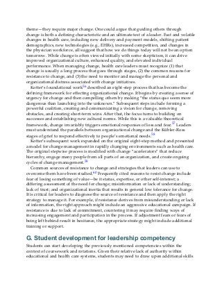 theme—they require major change. One could argue that guiding others through
change is both a defining characteristic and an ultimate test of a leader. Fast and volatile
changes in health care, including new delivery and payment models, shifting patient
demographics, new technologies (e.g., EHRs), increased competition, and changes in
the physician workforce, all suggest that how we do things today will not be an option
tomorrow. While change is often viewed initially with some skepticism, it can drive
improved organizational culture, enhanced quality, and elevated individual
performance. When managing change, health care leaders must recognize (1) that
change is usually a long process that goes through stages, (2) the common reasons for
resistance to change, and (3) the need to monitor and manage the personal and
organizational distress associated with change initiatives.
Kotter’s foundational work56 described an eight-step process that has become the
defining framework for effecting organizational change. It begins by creating a sense of
urgency for change and then compelling others by making “the status quo seem more
dangerous than launching into the unknown.” Subsequent steps include forming a
powerful coalition, creating and communicating a vision for change, removing
obstacles, and creating short-term wins. After that, the focus turns to building on
successes and establishing new cultural norms. While this is a valuable theoretical
framework, change invariably triggers emotional responses of loss and fear.57 Leaders
must understand the parallels between organizational change and the Kübler-Ross
stages of grief to respond effectively to people’s emotional needs.58
Kotter’s subsequent work expanded on the original eight-step method and presented
a model for change management in rapidly changing environments such as health care.
The original stepwise process is modified with change “accelerators” that reduce
hierarchy, engage many people from all parts of an organization, and create ongoing
cycles of change management.59
Common sources of resistance to change and strategies that leaders can use to
overcome them have been studied.60 Frequently cited reasons to resist change include
fear of losing something of value—be it status, expertise, or other self-interest; a
differing assessment of the need for change; misinformation or lack of understanding;
lack of trust; and organizational inertia that results in general low tolerance for change.
It is critical for leaders to diagnose the source of resistance and then apply the right
strategy to manage it. For example, if resistance derives from misunderstanding or lack
of information, the right approach might include an aggressive educational campaign. If
resistance is due to lack of commitment, countering it may require finding ways of
increasing engagement and participation in the process. If adjustment fears or fears of
being left behind result in hesitance, the appropriate strategy might include additional
training or support.
G. Student development for leadership competency
Students can start developing the previously mentioned competencies within the
context of coursework and rotations. Given their relative lack of authority within
educational and health care systems, students may need to draw upon additional skills
 