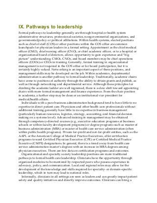 IX. Pathways to leadership
Formal pathways to leadership generally are through hospital or health system
administrative structures, professional societies, nongovernmental organizations, and
governmental/policy or political affiliations. Within health systems, elected positions
such as chief of staff (COS) or other positions within the COS office are common
launchpads for physician leaders in a formal setting. Appointment as the chief medical
officer (CMO), chief nursing officer (CNO), or chief academic officer, or to a hospital or
organizational board of directors, allows opportunity to gain experience and “big
picture” understanding. CMOs, CNOs, and board members may be chief operations
officers (COOs) or CEOs in training. Generally, formal training in organizational
management is not required in the COS office or for board participation, but it is
certainly highly valued. Networking is an important aspect of these positions, and
management skills may be developed on the job. Within academics, departmental
administration is another pathway to formal leadership. Traditionally, academic chairs
have come to positions of authority through the ability to obtain grants and publish, as
well as through networking and departmental service. Although these principles for
climbing the academic ladder are well ingrained, there is a slow shift toward appointing
chairs with more formal management and finance experience. From the chair position
in academia, a further step may be dean or an institutional vice president for
medical/health affairs.
Individuals with a pure business administration background tend to have little to no
expertise in direct patient care. Physicians and other health care professionals without
additional training generally have little to no expertise in business management
(particularly human resources, logistics, strategy, accounting, and financial decision
making on a systems level). Advanced training in management may be obtained
through competency-directed courses (e.g., executive education programs at business
schools or within faculty development programs) or degree programs such as master of
business administration (MBA) or master of health care service administration (often
within public health programs). Private for-profit and not-for-profit entities, such as the
AAPL or the American College of Medical Practice Executives, offer certification
programs toward Certified Physician Executive (CPE) or Certified Medical Practice
Executive (CMPE) designations. In general, there is a trend away from health care
service administration master’s degrees with an increase in MBA degrees among
physician executives. There are few data on certification programs and outcomes.
Organizational and specialty society leadership positions are more traditional
pathways to formal health care leadership. Clinicians have the opportunity through
organized medicine to be mentored by respected peers who possess experience in
advocacy, policy, and communication. Local and regional roles may allow for the
development of the knowledge and skills required for specialty- or domain-specific
leadership, which in turn may lead to national roles.
Informally, clinicians in all settings are seen as leaders and can greatly impact patient
safety and quality initiatives and directly improve outcomes. Clinicians can bring a
 