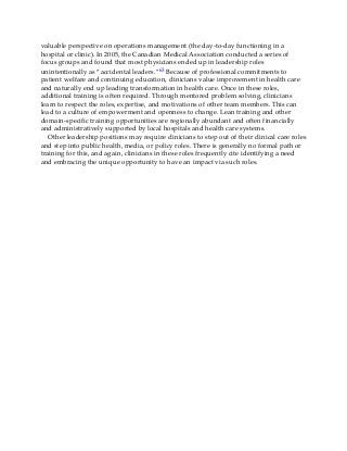 valuable perspective on operations management (the day-to-day functioning in a
hospital or clinic). In 2005, the Canadian Medical Association conducted a series of
focus groups and found that most physicians ended up in leadership roles
unintentionally as “accidental leaders.”63 Because of professional commitments to
patient welfare and continuing education, clinicians value improvement in health care
and naturally end up leading transformation in health care. Once in these roles,
additional training is often required. Through mentored problem solving, clinicians
learn to respect the roles, expertise, and motivations of other team members. This can
lead to a culture of empowerment and openness to change. Lean training and other
domain-specific training opportunities are regionally abundant and often financially
and administratively supported by local hospitals and health care systems.
Other leadership positions may require clinicians to step out of their clinical care roles
and step into public health, media, or policy roles. There is generally no formal path or
training for this, and again, clinicians in these roles frequently cite identifying a need
and embracing the unique opportunity to have an impact via such roles.
 