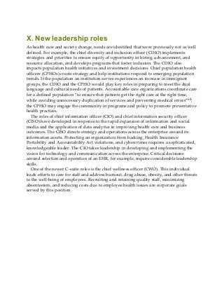 X. New leadership roles
As health care and society change, needs are identified that were previously not as well
defined. For example, the chief diversity and inclusion officer (CDIO) implements
strategies and priorities to ensure equity of opportunity in hiring, advancement, and
resource allocation, and develops programs that foster inclusion. The CDIO also
impacts population health initiatives and investment decisions. Chief population health
officers (CPHOs) create strategy and help institutions respond to emerging population
trends. If the population an institution serves experiences an increase in immigrant
groups, the CDIO and the CPHO would play key roles in preparing to meet the dual
language and cultural needs of patients. Accountable care organizations coordinate care
for a defined population “to ensure that patients get the right care at the right time,
while avoiding unnecessary duplication of services and preventing medical errors”64;
the CPHO may engage the community in programs and policy to promote preventative
health practices.
The roles of chief information officer (CIO) and chief information security officer
(CISO) have developed in response to the rapid expansion of information and social
media and the application of data analytics in improving health care and business
outcomes. The CISO directs strategy and operations across the enterprise around its
information assets. Protecting an organization from hacking, Health Insurance
Portability and Accountability Act violations, and cybercrimes requires a sophisticated,
knowledgeable leader. The CIO takes leadership in developing and implementing the
vision for technology and communication across the enterprise. Critical decisions
around selection and operation of an EHR, for example, require considerable leadership
skills.
One of the newer C-suite roles is the chief wellness officer (CWO). This individual
leads efforts to care for staff and address burnout, drug abuse, obesity, and other threats
to the well-being of employees. Recruiting and retaining quality staff, minimizing
absenteeism, and reducing costs due to employee health issues are corporate goals
served by this position.
 