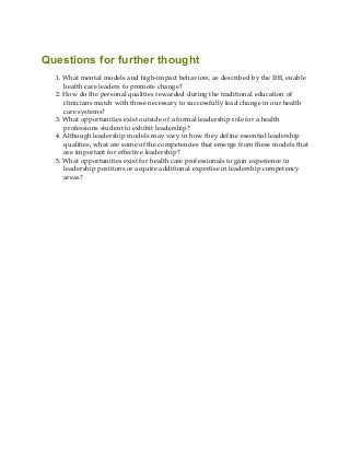 Questions for further thought
1. What mental models and high-impact behaviors, as described by the IHI, enable
health care leaders to promote change?
2. How do the personal qualities rewarded during the traditional education of
clinicians match with those necessary to successfully lead change in our health
care systems?
3. What opportunities exist outside of a formal leadership role for a health
professions student to exhibit leadership?
4. Although leadership models may vary in how they define essential leadership
qualities, what are some of the competencies that emerge from these models that
are important for effective leadership?
5. What opportunities exist for health care professionals to gain experience in
leadership positions or acquire additional expertise in leadership competency
areas?
 