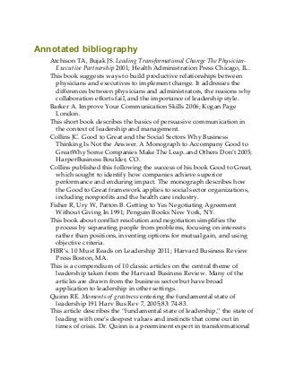 Annotated bibliography
Atchison TA, Bujak JS. Leading Transformational Change The Physician-
Executive Partnership 2001; Health Administration Press Chicago, IL.
This book suggests ways to build productive relationships between
physicians and executives to implement change. It addresses the
differences between physicians and administrators, the reasons why
collaboration efforts fail, and the importance of leadership style.
Barker A. Improve Your Communication Skills 2006; Kogan Page
London.
This short book describes the basics of persuasive communication in
the context of leadership and management.
Collins JC. Good to Great and the Social Sectors Why Business
Thinking Is Not the Answer. A Monograph to Accompany Good to
GreatWhy Some Companies Make The Leap..and Others Don’t 2005;
HarperBusiness Boulder, CO.
Collins published this following the success of his book Good to Great,
which sought to identify how companies achieve superior
performance and enduring impact. The monograph describes how
the Good to Great framework applies to social sector organizations,
including nonprofits and the health care industry.
Fisher R, Ury W, Patton B. Getting to Yes Negotiating Agreement
Without Giving In 1991; Penguin Books New York, NY.
This book about conflict resolution and negotiation simplifies the
process by separating people from problems, focusing on interests
rather than positions, inventing options for mutual gain, and using
objective criteria.
HBR’s. 10 Must Reads on Leadership 2011; Harvard Business Review
Press Boston, MA.
This is a compendium of 10 classic articles on the central theme of
leadership taken from the Harvard Business Review. Many of the
articles are drawn from the business sector but have broad
application to leadership in other settings.
Quinn RE. Moments of greatness entering the fundamental state of
leadership 191 Harv Bus Rev 7, 2005;83: 74-83.
This article describes the “fundamental state of leadership,” the state of
leading with one’s deepest values and instincts that come out in
times of crisis. Dr. Quinn is a preeminent expert in transformational
 