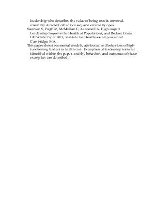 leadership who describes the value of being results centered,
internally directed, other focused, and externally open.
Swensen S, Pugh M, McMullan C, Kabcenell A. High Impact
Leadership Improve the Health of Populations, and Reduce Costs.
IHI White Paper 2013; Institute for Healthcare Improvement
Cambridge, MA.
This paper describes mental models, attributes, and behaviors of high-
functioning leaders in health care. Exemplars of leadership traits are
identified within the paper, and the behaviors and outcomes of these
exemplars are described.
 