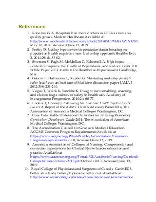 References
1. Robeznieks A. Hospitals hire more doctors as CEOs as focus on
quality grows. Modern Healthcare Available at
http://www.modernhealthcare.com/article/20140510/MAGAZINE/305109988
May 10, 2014; Accessed June 12, 2019.
2. Feeley D. Leading improvement in population health focusing on
population health requires a new leadership approach Healthc Exec
3, 2014;29: 84-85 82.
3. Swensen S, Pugh M, McMullan C, Kabcenell A. High Impact
Leadership Improve the Health of Populations, and Reduce Costs. IHI
White Paper 2013; Institute for Healthcare Improvement Cambridge,
MA.
4. Gabow P, Halvorson G, Kaplan G. Marshaling leadership for high-
value health care an Institute of Medicine discussion paper JAMA 3,
2012;308: 239-240.
5. Vogus T, Weick K, Sutcliffe K. Doing no harm enabling, enacting,
and elaborating a culture of safety in health care Academy of
Management Perspectives 2010;24: 60-77.
6. Enders T, Conroy J. Advancing the Academic Health System for the
Future A Report of the AAMC Health Advisory Panel 2014; The
Association of American Medical Colleges Washington, DC.
7. Core Entrustable Professional Activities for Entering Residency.
Curriculum Developer’s Guide 2014; The Association of American
Medical Colleges Washington, DC.
8. The Accreditation Council for Graduate Medical Education.
ACGME Common Program Requirements Available at
https://www.acgme.org/What-We-Do/Accreditation/Common-
Program-Requirements 2018; Accessed June 12, 2019.
9. American Association of Colleges of Nursing. Competencies and
curricular expectations for Clinical Nurse Leader education and
practice Available at
https://www.aacnnursing.org/Portals/42/AcademicNursing/CurriculumGuideline
Competencies-October-2013.pdf October 2013; Accessed June 12,
2019.
10. Royal College of Physicians and Surgeons of Canada. CanMEDS
better standards, better physicians, better care Available at
http://www.royalcollege.ca/rcsite/canmeds/canmeds-framework-e
 