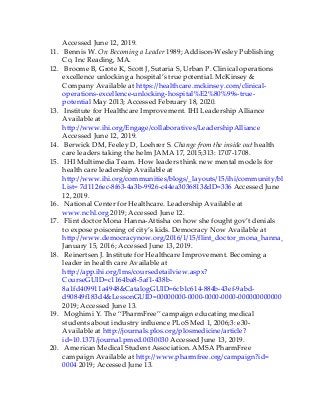 Accessed June 12, 2019.
11. Bennis W. On Becoming a Leader 1989; Addison-Wesley Publishing
Co, Inc Reading, MA.
12. Broome B, Grote K, Scott J, Sutaria S, Urban P. Clinical operations
excellence unlocking a hospital’s true potential. McKinsey &
Company Available at https://healthcare.mckinsey.com/clinical-
operations-excellence-unlocking-hospital%E2%80%99s-true-
potential May 2013; Accessed February 18, 2020.
13. Institute for Healthcare Improvement. IHI Leadership Alliance
Available at
http://www.ihi.org/Engage/collaboratives/LeadershipAlliance
Accessed June 12, 2019.
14. Berwick DM, Feeley D, Loehrer S. Change from the inside out health
care leaders taking the helm JAMA 17, 2015;313: 1707-1708.
15. IHI Multimedia Team. How leaders think new mental models for
health care leadership Available at
http://www.ihi.org/communities/blogs/_layouts/15/ihi/community/blog/itemview
List= 7d1126ec-8f63-4a3b-9926-c44ea3036813&ID=336 Accessed June
12, 2019.
16. National Center for Healthcare. Leadership Available at
www.nchl.org 2019; Accessed June 12.
17. Flint doctor Mona Hanna-Attisha on how she fought gov’t denials
to expose poisoning of city’s kids. Democracy Now Available at
http://www.democracynow.org/2016/1/15/flint_doctor_mona_hanna_attisha_on
January 15, 2016; Accessed June 13, 2019.
18. Reinertsen J. Institute for Healthcare Improvement. Becoming a
leader in health care Available at
http://app.ihi.org/lms/coursedetailview.aspx?
CourseGUID=c1164ba8-5af1-438b-
8a1fd409911a4948&CatalogGUID=6cb1c614-884b-43ef-9abd-
d90849f183d4&LessonGUID=00000000-0000-0000-0000-000000000000
2019; Accessed June 13.
19. Moghimi Y. The “PharmFree” campaign educating medical
students about industry influence PLoS Med 1, 2006;3: e30-
Available at http://journals.plos.org/plosmedicine/article?
id=10.1371/journal.pmed.0030030 Accessed June 13, 2019.
20. American Medical Student Association. AMSA PharmFree
campaign Available at http://www.pharmfree.org/campaign?id=
0004 2019; Accessed June 13.
 
