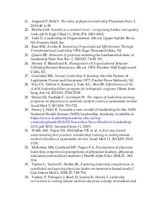 21. Angood P, Birk S. The value of physician leadership Physician Exec 3,
2014;40: 6-20.
22. Bloche GM. Scandal as a sentinel event – recognizing hidden cost-quality
trade-offs N Engl J Med 11, 2016;374: 1001-1003.
23. Yukl G. Leadership in Organizations. 4th ed. Upper Saddle River,
NJ: Prentice Hall, Inc.
24. Bass BM, Avolio B. Improving Organizational Effectiveness Through
Transformational Leadership 1994; Sage Thousand Oaks, NJ.
25. Quinn RE. Moments of greatness entering the fundamental state of
leadership Harv Bus Rev 7, 2005;83: 74-83 191.
26. Hersey P, Blanchard K. Management of Organizational Behavior
Utilizing Human Resources, 6th ed. 1993; Prentice Hall Englewood
Cliffs, NJ.
27. Greenleaf RK. Servant Leadership A Journey into the Nature of
Legitimate Power and Greatness 1977; Paulist Press Mahwah, NJ.
28. Day CS, Tabrizi S, Kramer J, Yule AC, Ahn BS. Effectiveness of the
AAOS leadership fellows program for orthopaedic surgeons J Bone Joint
Surg Am 16, 2010;92: 2700-2708.
29. Straus SE, Soobiah C, Levinson W. The impact of leadership training
programs on physicians in academic medical centers a systematic review
Acad Med 5, 2013;88: 710-723.
30. Storey J, Holti R. Towards a new model of leadership for the NHS.
National Health System (NHS) Leadership Academy Available at
https://www.leadershipacademy.nhs.uk/wp-
content/uploads/2013/05/Towards-a-New-Model-of-Leadership-
2013.pdf 2013; Accessed June 11, 2019.
31. Webb AM, Tsipis NE, McClellan TR. et al. A first step toward
understanding best practices in leadership training in undergraduate
medical education a systematic review Acad Med 11, 2014;89: 1563-
1570.
32. McKenna MK, Gartland MP, Pugno PA. Development of physician
leadership competencies perceptions of physician leaders, physician
educators and medical students J Health Adm Educ 2004;21: 343-
354.
33. Taylor C, Taylor JC, Stoller JK. Exploring leadership competencies in
established and aspiring physician leaders an interview-based study J
Gen Intern Med 6, 2008;23: 748-754.
34. Varkey P, Peloquin J, Reed D, Lindor K, Harris I. Leadership
curriculum in undergraduate medical education a study of student and
 
