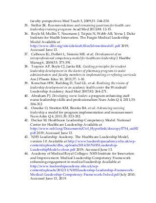 faculty perspectives Med Teach 3, 2009;31: 244-250.
35. Stoller JK. Recommendations and remaining questions for health care
leadership training programs Acad Med 2013;88: 12-15.
36. Boyle M, Mullin T, Neumann J, Tsipsis N, Webb AB, Yerxa J. Duke
Institute for Health Innovation. The Feagin Medical Leadership
Model Available at
http://www.dihi.org/sites/default/files/ldrmedmodel1.pdf 2019;
Accessed June 13.
37. Calhoun JG, Dollett L, Sinioris ME. et al. Development of an
interprofessional competency model for healthcare leadership J Healthc
Manag 6, 2008;53: 375-391.
38. Traynor AP, Boyle CJ, Janke KK. Guiding principles for student
leadership development in the doctor of pharmacy program to assist
administrators and faculty members in implementing or refining curricula
Am J Pharm Educ 10, 2013;77: 1-10.
39. Korschun HW, Redding D, Teal GL. et al. Realizing the vision of
leadership development in an academic health center the Woodruff
Leadership Academy Acad Med 2007;82: 264-271.
40. Abraham PJ. Developing nurse leaders a program enhancing staff
nurse leadership skills and professionalism Nurs Adm Q 4, 2011;35:
306-312.
41. Omoike O, Stratton KM, Brooks BA. et al. Advancing nursing
leadership a model for program implementation and measurement
Nurs Adm Q 4, 2011;35: 323-332.
42. Decker M. Healthcare Leadership Competency Model. National
Center for Healthcare Leadership Available at
http://www.nchl.org/Documents/Ctrl_Hyperlink/doccopy5754_uid8292018505022
pdf 2019; Accessed June 13.
43. NHS Leadership Academy. The Healthcare Leadership Model,
version 1.0 Available at http://www.leadershipacademy.nhs.uk/wp-
content/uploads/dlm_uploads/2014/10/NHSLeadership-
LeadershipModel-colour.pdf 2019; Accessed June 13.
44. Academy of Medical Royal Colleges. NHS Institute for Innovation
and Improvement. Medical Leadership Competency Framework
enhancing engagement in medical leadership Available at
http://www.leadershipacademy.nhs.uk/wp-
content/uploads/2012/11/NHSLeadership-Leadership-Framework-
Medical-Leadership-Competency-Framework-3rd-ed.pdf July 2010;
Accessed June 13, 2019.
 
