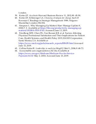 London.
59. Kotter JP. Accelerate Harvard Business Review 11, 2012;90: 45-58.
60. Kotter JP, Schlesinger LA. Choosing strategies for change Asch D
Bowman C Readings in Strategic Management 1989; Palgrave
Macmillan London 294-306.
61. Simpson L. Why Managing Up Matters Harv Manage Update 8,
2002;7: 3- Available at https://hbr.org/product/why-managing-up-
matters/U0208A-PDF-ENG Accessed June 13, 2019.
62. Friedberg MW, Chen PG, Van Busum KR. et al. Factors Affecting
Physician Professional Satisfaction and Their Implications for Patient
Care, Health Systems, and Health Policy 2013; RAND Corporation
Santa Monica, CA Available at
https://www.rand.org/pubs/research_reports/RR439.html Accessed
June 13, 2019.
63. Collins-Nakai R. Leadership in medicine Mcgill J Med 1, 2006;9: 68-73.
64. Accountable care organizations (ACOs) Available at
https://www.cms.gov/Medicare/Medicare-Fee-for-Service-
Payment/ACO/ May 3, 2018; Accessed June 13, 2019.
 