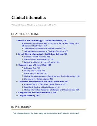 Clinical informatics
William R. Hersh, MD, Jesse M. Ehrenfeld, MD, MPH
CHAPTER OUTLINE
I. Rationale and Terminology of Clinical Informatics, 156
A. Value of Clinical Informatics in Improving the Quality, Safety, and
Efficiency of Health Care, 157
B. Definitions of Informatics and Related Terms, 157
C. Subspecialty Certification in Clinical Informatics, 158
II. Use of Clinical Informatics in Health Care Delivery, 158
A. Electronic Health Records, 158
B. Standards and Interoperability, 159
C. Beyond the Electronic Health Record, 160
III. Secondary Use of Clinical Data, 160
A. Data Analytics, 160
B. Making Use of Data, 161
C. Formulating Questions, 162
D. Clinical Data Warehousing, Registries, and Quality Reporting, 163
E. Challenges for Data Analytics, 163
IV. Outcomes and Implications of Clinical Informatics, 163
A. Adverse Effects of Electronic Health Records, 163
B. Benefits of Electronic Health Records, 164
C. Clinical Informatics Research: Challenges and Opportunities, 164
V. Competencies of Clinical Informatics, 165
VI. Chapter Summary, 165
In this chapter
This chapter begins by describing the importance and relevance of health
 