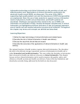 information technology and clinical informatics to the provision of safe and
effective patient care. Applications of clinical informatics, particularly the
electronic health record (EHR), are discussed. The value of the EHR in
supporting high-quality patient care and the importance of EHR interoperability
are emphasized. Next, the use of data analytics to support various information
needs of physicians, health care professionals, and health systems are
elucidated. Challenges and opportunities related to the use of EHRs and
informatics are presented. Finally, recently developed competencies in clinical
informatics are highlighted and future directions in this increasingly important
area in health care and medical education are given brief reflection. Throughout
the chapter, key terms and concepts are defined and described.
Learning Objectives
1 Define the major terminology of clinical informatics and related topics.
2 Describe the role of clinical informatics in health care delivery.
3 Discuss the ways that clinical data are reused.
4 Describe the outcomes of the applications of clinical informatics in health care
delivery.
The optimal function of health systems requires data and information. The discipline
devoted to the efficient storage, acquisition, and use of information in health care is
called biomedical and health informatics.1 The area within the discipline of informatics
that is focused on health care delivery is known as clinical informatics. This chapter
focuses on how clinical informatics can be used to improve the quality, safety, and
efficiency of health systems and health care delivery. Some of the key limitations and
drawbacks currently being addressed by the field are also discussed.
 