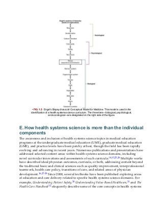 • FIG. 1.5 Engel’s Biopsychosocial Conceptual Model for Medicine. This model is used in the
identification of a health systems science curriculum. The three tiers—biological, psychological,
and sociological—are designated on the right side of the figure.
E. How health systems science is more than the individual
components
The awareness and inclusion of health systems science topics in medical education
programs at the undergraduate medical education (UME), graduate medical education
(GME), and practice levels have been patchy at best, though the field has been rapidly
evolving and advancing in recent years. Numerous publications and presentations have
addressed selected content areas within health systems science domains, including
novel curricular innovations and assessments of such curricula.14,15,25,26 Multiple works
have described ideal physician outcomes, curricula, or both, addressing content beyond
the traditional basic and clinical sciences such as quality improvement, interprofessional
teamwork, health care policy, transitions of care, and related areas of physician
development.16,27-29 Since 2000, several textbooks have been published exploring areas
of education and care delivery related to specific health systems science domains. For
example, Understanding Patient Safety,30 Understanding Value-Based Healthcare,31 and The
Health Care Handbook32 eloquently describe some of the core concepts in health systems
 