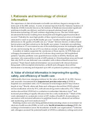 I. Rationale and terminology of clinical
informatics
The importance of clinical informatics in health care delivery began to emerge in the
latter part of the 20th century. A series of seminal reports from the National Academy of
Medicine (NAM; formerly known as the Institute of Medicine) documented significant
problems in health care delivery and led to proposed solutions based on best
information technology (IT) and evidence supporting its use. The first NAM report
documented the harms resulting from incomplete and illegible paper-based medical
records.2 Probably the most high-profile of these reports focused on errors in hospitals
estimated to result in up to 96,000 deaths per year.3 Another NAM report described
deficiencies in the quality of health care as a “chasm” between known, evidence-based
best practices and their actual use in the health care system. Constraints on exploiting
the revolution in IT were named as one of the underlying reasons for inadequate quality
of care, and increasing the use of IT was cited as a means of improving quality of care.4
A number of studies supported the conclusions of these reports. In 1995, Bates and
colleagues documented error rates of 6.5 adverse drug events per 100 hospitalized
patients.5 Quality problems were quantified more clearly in 2003 by McGlynn and
associates, who assessed the records of 6259 patients in 12 metropolitan areas and found
that only 54.9% of care delivered was consistent with evidence-based known best
practices.6 Paper-based medical information was associated with clinical decisions
being made with incomplete information, as Smith and colleagues showed that
information was missing and impacted up to 44% of patients in primary care settings.7
A. Value of clinical informatics in improving the quality,
safety, and efficiency of health care
Additionally, there was emerging evidence for the value of health IT. In 1993, Tierney
and associates documented that computerized provider order entry (CPOE) in
hospitals was associated with a 12.7% decrease in total charges and 0.9 days shorter
length of stay.8 Shortly afterward, Bates and colleagues showed that CPOE reduced
serious medication errors by 55%, with adverse drug events reduced by 17%.9 Other
studies showed that CPOE led to a reduction in redundant laboratory tests10 and
increased prescribing of equally efficacious but less costly medications.11 Much of this
work culminated in a systematic review of 257 studies of health IT, documenting its
association with increased adherence to guideline-based care, enhanced surveillance
and monitoring, and fewer medical errors.12
Modeling studies were also being published demonstrating return on investment for
electronic health records (EHRs) as well as for health information exchange (HIE), the
exchange of information across the boundaries of health care organizations.13 Johnston
and colleagues assessed the potential benefit of CPOE in ambulatory settings and noted
 