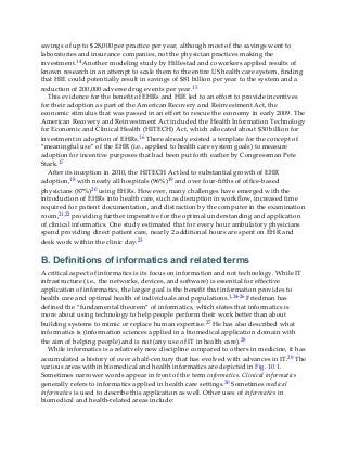 savings of up to $28,000 per practice per year, although most of the savings went to
laboratories and insurance companies, not the physician practices making the
investment.14 Another modeling study by Hillestad and coworkers applied results of
known research in an attempt to scale them to the entire US health care system, finding
that HIE could potentially result in savings of $81 billion per year to the system and a
reduction of 200,000 adverse drug events per year.15
This evidence for the benefit of EHRs and HIE led to an effort to provide incentives
for their adoption as part of the American Recovery and Reinvestment Act, the
economic stimulus that was passed in an effort to rescue the economy in early 2009. The
American Recovery and Reinvestment Act included the Health Information Technology
for Economic and Clinical Health (HITECH) Act, which allocated about $30 billion for
investment in adoption of EHRs.16 There already existed a template for the concept of
“meaningful use” of the EHR (i.e., applied to health care system goals) to measure
adoption for incentive purposes that had been put forth earlier by Congressman Pete
Stark.17
After its inception in 2010, the HITECH Act led to substantial growth of EHR
adoption,18 with nearly all hospitals (96%)19 and over four-fifths of office-based
physicians (87%)20 using EHRs. However, many challenges have emerged with the
introduction of EHRs into health care, such as disruption in workflow, increased time
required for patient documentation, and distraction by the computer in the examination
room,21,22 providing further imperative for the optimal understanding and application
of clinical informatics. One study estimated that for every hour ambulatory physicians
spend providing direct patient care, nearly 2 additional hours are spent on EHR and
desk work within the clinic day.23
B. Definitions of informatics and related terms
A critical aspect of informatics is its focus on information and not technology. While IT
infrastructure (i.e., the networks, devices, and software) is essential for effective
application of informatics, the larger goal is the benefit that information provides to
health care and optimal health of individuals and populations.1,24-26 Friedman has
defined the “fundamental theorem” of informatics, which states that informatics is
more about using technology to help people perform their work better than about
building systems to mimic or replace human expertise.27 He has also described what
informatics is (information sciences applied in a biomedical application domain with
the aim of helping people) and is not (any use of IT in health care).28
While informatics is a relatively new discipline compared to others in medicine, it has
accumulated a history of over a half-century that has evolved with advances in IT.29 The
various areas within biomedical and health informatics are depicted in Fig. 10.1.
Sometimes narrower words appear in front of the term informatics. Clinical informatics
generally refers to informatics applied in health care settings.30 Sometimes medical
informatics is used to describe this application as well. Other uses of informatics in
biomedical and health-related areas include:
 
