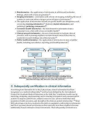 • Bioinformatics—the application of informatics in cellular and molecular
biology, often with a focus on genomics31
• Imaging informatics—informatics with a focus on imaging, including the use of
systems to store and retrieve images across all types of informatics32
• The application of informatics focused on specific health care disciplines, such
as nursing (nursing informatics),33 dentistry (dental informatics), and
pathology (pathology informatics)34
• Consumer health informatics—the field devoted to informatics from a
consumer view, often with a focus on mobile health35
• Clinical research informatics—the use of informatics to facilitate clinical
research, with increasing emphasis on translational research that aims to
accelerate research findings into clinical practice36
• Public health informatics—the application of informatics in areas of public
health, including surveillance, reporting, and health promotion37
• FIG. 10.1 Areas Within Biomedical and Health Informatics, Including Clinical
Informatics. Source: (Adapted from Hersh W. A stimulus to define informatics and health
information technology. BMC Med Inform Decis Mak. 2009;9:24.)
C. Subspecialty certification in clinical informatics
Even though not limited to the work of physicians, clinical informatics has been
recognized as a medical subspecialty30 and has been defined by the Accreditation
Council for Graduate Medical Education as the field that “transforms health care by
analyzing, designing, implementing, and evaluating information and communication
systems to improve patient care, enhance access to care, advance individual and
population health outcomes, and strengthen the clinician-patient relationship.”38 Since
2013, physicians who have worked in the field or completed a fellowship in informatics
and have a primary board certification in their specialty have been eligible to become
additionally board certified in clinical informatics. That subspecialty certification is
 