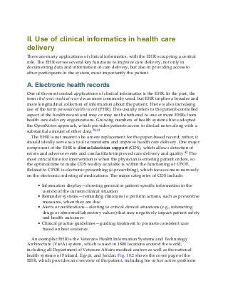 II. Use of clinical informatics in health care
delivery
There are many applications of clinical informatics, with the EHR occupying a central
role. The EHR serves several key functions to improve care delivery, not only in
documenting data and information of care delivery, but also in providing access to
other participants in the system, most importantly the patient.
A. Electronic health records
One of the most central applications of clinical informatics is the EHR. In the past, the
term electronic medical record was more commonly used, but EHR implies a broader and
more longitudinal collection of information about the patient. There is also increasing
use of the term personal health record (PHR). This usually refers to the patient-controlled
aspect of the health record and may or may not be tethered to one or more EHRs from
health care delivery organizations. Growing numbers of health systems have adopted
the OpenNotes approach, which provides patients access to clinical notes along with a
substantial amount of other data.39-41
The EHR is not meant to be a mere replacement for the paper-based record; rather, it
should ideally serve as a tool to transform and improve health care delivery. One major
component of the EHR is clinical decision support (CDS), which allows detection of
errors and adverse events and can facilitate improved care delivery and quality.42 The
most critical time for intervention is when the physician is entering patient orders, so
the optimal time to make CDS readily available is within the functioning of CPOE.
Related to CPOE is electronic prescribing (e-prescribing), which focuses more narrowly
on the electronic ordering of medications. The major categories of CDS include:
• Information display—showing general or patient-specific information in the
context of the current clinical situation
• Reminder systems—reminding clinicians to perform actions, such as preventive
measures, when they are due
• Alerts or notifications—alerting to critical clinical situations (e.g., interacting
drugs or abnormal laboratory values) that may negatively impact patient safety
and health outcomes
• Clinical practice guidelines—guiding treatment to promote consistent care
based on best evidence
An exemplar EHR is the Veterans Health Information Systems and Technology
Architecture (VistA) system, which is used in 1800 locations around the world,
including all Department of Veterans Affairs medical centers as well as the national
health systems of Finland, Egypt, and Jordan. Fig. 10.2 shows the cover page of the
EHR, which provides an overview of the patient, including his or her active problems
 