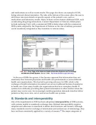 and medications as well as recent results. This page also shows an example of CDS,
listing relevant clinical reminders. The tabs at the bottom of the screen allow the user to
drill down into more details on specific aspects of the patient’s care, such as
medications and laboratory results. Many of these screens feature additional CDS, such
as indicating drug-drug interactions. Current Department of Veterans Affairs plans
include replacing VistA with a commercial EHR to better align with the commercial
EHR system adopted by the Department of Defense so the care of military personnel
can be seamlessly integrated as they transition to veteran status.
• FIG. 10.2 Cover Page of the Veterans Health Information Systems and Technology
Architecture (VistA) System. Source: (VistA, http://www.ehealth.va.gov/vista.asp.)
As the use of EHRs has grown, it has become apparent that information does not
seamlessly flow between physicians and health care professionals or across different
health care organizations. This has led to growing advocacy for HIE, which is the
exchange of health information for patient care across traditional business boundaries
in health care. Even many health care organizations that have exemplary health IT
systems have difficulty providing their patient information to other entities where the
patient may receive care. An increasingly mobile population demands data that follow
patients as they move into, out of, and across health care systems.
B. Standards and interoperability
One of the impediments to HIE has been suboptimal interoperability of EHR systems,
with systems unable to seamlessly exchange data. Optimal interoperability requires
adoption and adherence to standards to define data structures and formats. Although
many standards exist for exchange of information and uniform use of terminology, they
have not been consistently applied for a variety of reasons.43 The major categories of
 