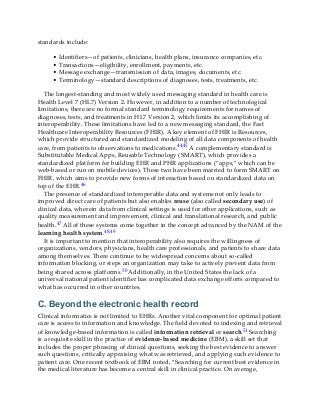 standards include:
• Identifiers—of patients, clinicians, health plans, insurance companies, etc.
• Transactions—eligibility, enrollment, payments, etc.
• Message exchange—transmission of data, images, documents, etc.
• Terminology—standard descriptions of diagnoses, tests, treatments, etc.
The longest-standing and most widely used messaging standard in health care is
Health Level 7 (HL7) Version 2. However, in addition to a number of technological
limitations, there are no formal standard terminology requirements for names of
diagnoses, tests, and treatments in HL7 Version 2, which limits its accomplishing of
interoperability. These limitations have led to a new messaging standard, the Fast
Healthcare Interoperability Resources (FHIR). A key element of FHIR is Resources,
which provide structured and standardized modeling of all data components of health
care, from patients to observations to medications.44,45 A complementary standard is
Substitutable Medical Apps, Reusable Technology (SMART), which provides a
standardized platform for building EHR and PHR applications (“apps,” which can be
web-based or run on mobile devices). These two have been married to form SMART on
FHIR, which aims to provide new forms of interaction based on standardized data on
top of the EHR.46
The presence of standardized interoperable data and systems not only leads to
improved direct care of patients but also enables reuse (also called secondary use) of
clinical data, wherein data from clinical settings is used for other applications, such as
quality measurement and improvement, clinical and translational research, and public
health.47 All of these systems come together in the concept advanced by the NAM of the
learning health system.48,49
It is important to mention that interoperability also requires the willingness of
organizations, vendors, physicians, health care professionals, and patients to share data
among themselves. There continue to be widespread concerns about so-called
information blocking, or steps an organization may take to actively prevent data from
being shared across platforms.50 Additionally, in the United States the lack of a
universal national patient identifier has complicated data exchange efforts compared to
what has occurred in other countries.
C. Beyond the electronic health record
Clinical informatics is not limited to EHRs. Another vital component for optimal patient
care is access to information and knowledge. The field devoted to indexing and retrieval
of knowledge-based information is called information retrieval or search.51 Searching
is a requisite skill in the practice of evidence-based medicine (EBM), a skill set that
includes the proper phrasing of clinical questions, seeking the best evidence to answer
such questions, critically appraising what was retrieved, and applying such evidence to
patient care. One recent textbook of EBM noted, “Searching for current best evidence in
the medical literature has become a central skill in clinical practice. On average,
 