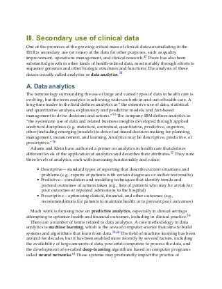 III. Secondary use of clinical data
One of the promises of the growing critical mass of clinical data accumulating in the
EHR is secondary use (or reuse) of the data for other purposes, such as quality
improvement, operations management, and clinical research.47 There has also been
substantial growth in other kinds of health-related data, most notably through efforts to
sequence genomes and other biologic structures and functions. The analysis of these
data is usually called analytics or data analytics.54
A. Data analytics
The terminology surrounding the use of large and varied types of data in health care is
evolving, but the term analytics is achieving wide use both in and out of health care. A
long-time leader in the field defines analytics as “the extensive use of data, statistical
and quantitative analysis, explanatory and predictive models, and fact-based
management to drive decisions and actions.”55 The company IBM defines analytics as
“the systematic use of data and related business insights developed through applied
analytical disciplines (e.g. statistical, contextual, quantitative, predictive, cognitive,
other [including emerging] models) to drive fact-based decision making for planning,
management, measurement, and learning. Analytics may be descriptive, predictive, or
prescriptive.”56
Adams and Klein have authored a primer on analytics in health care that defines
different levels of the application of analytics and describes their attributes.57 They note
three levels of analytics, each with increasing functionality and value:
• Descriptive—standard types of reporting that describe current situations and
problems (e.g., reports of patients with certain diagnoses or outlier test results)
• Predictive—simulation and modeling techniques that identify trends and
portend outcomes of actions taken (e.g., lists of patients who may be at risk for
poor outcomes or repeated admissions to the hospital)
• Prescriptive—optimizing clinical, financial, and other outcomes (e.g.,
recommendations for patients to maintain health or to prevent poor outcomes)
Much work is focusing now on predictive analytics, especially in clinical settings
attempting to optimize health and financial outcomes, including in clinical practice.58
There are a number of terms related to data analytics. A core methodology in data
analytics is machine learning, which is the area of computer science that aims to build
systems and algorithms that learn from data.59,60 The field of machine learning has been
around for decades, but it has been enabled more recently by several factors, including
the availability of large amounts of data, powerful computers to process the data, and
the development of so-called deep-learning algorithms based on computer programs
called neural networks.61 These systems may profoundly impact the practice of
 
