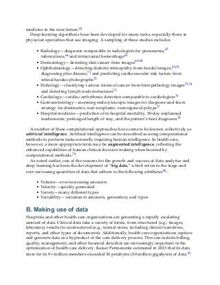 medicine in the near future.62
Deep-learning algorithms have been developed for many tasks, especially those in
physician specialties that use imaging. A sampling of these studies includes:
• Radiology—diagnosis comparable to radiologists for pneumonia,63
tuberculosis,64 and intracranial hemorrhage65
• Dermatology—detecting skin cancer from images66-68
• Ophthalmology—detecting diabetic retinopathy from fundal images,69,70
diagnosing plus disease,71 and predicting cardiovascular risk factors from
retinal fundus photographs72
• Pathology—classifying various forms of cancer from histopathology images73,74
and detecting lymph node metastases75
• Cardiology—cardiac arrhythmia detection comparable to cardiologists76
• Gastroenterology—assessing endocytoscopic images for diagnose-and-leave
strategy for diminutive, non-neoplastic, rectosigmoid polyps77
• Hospital medicine—prediction of in-hospital mortality, 30-day unplanned
readmission, prolonged length of stay, and the patient’s final diagnoses78
A number of these computational approaches have come to be known collectively as
artificial intelligence. Artificial intelligence can be described as using computational
methods to perform tasks normally requiring human intelligence. In health care,
however, a more appropriate term may be augmented intelligence, reflecting the
enhanced capabilities of human clinical decision making when boosted by
computational methods.79
As noted earlier, one of the reasons for the growth and success of data analytics and
deep learning has been the development of “big data,” which refers to the large and
ever-increasing quantities of data that adhere to the following attributes80:
• Volume—ever-increasing amounts
• Velocity—quickly generated
• Variety—many different types
• Variability—variation in amounts, generation, and types
B. Making use of data
Hospitals and other health care organizations are generating a rapidly escalating
amount of data. Clinical data take a variety of forms, from structured (e.g., images,
laboratory results) to unstructured (e.g., textual notes, including clinical narratives,
reports, and other types of documents). Additionally, health care organizations capture
and generate data as a byproduct of the care delivery process. This can include billing,
quality, management, and other financial data that are increasingly important in the
optimization of health care delivery. Kaiser Permanente estimated in 2013 that its data
store for its 9+ million members exceeded 30 petabytes (30 million gigabytes) of data.81
 