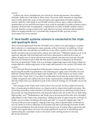 science.
Collectively, these contributions are critical for advancing learners’ knowledge,
attitudes, behaviors, and skills in these areas. However, there remains an important
need to fully define the scope of the principles and application of health systems
science, identify a full range of core health systems science topics, make explicit the
relationships across and between topics that could be included in health systems science
domains, and provide an integrated, comprehensive model of health systems science.
Overall, despite a range of innovative and effective focused curricular enhancements,
efforts to engage learners in a systematically designed health systems science
curriculum have been limited.
F. How health systems science is connected to the triple
and quadruple aims
There is broad agreement that the US health care system is not operating in a manner
that is effective or satisfying for many patients or their clinicians. In addition, US per
capita health care costs greatly exceed those of any other country in the world while
health outcomes lag as measured by almost any indicator.33 Multiple initiatives on local,
regional, national, and international levels have attempted to address this state of
affairs, though most of these efforts have been limited and narrowly focused. Donald
Berwick, the former head of both the IHI and the Centers for Medicare & Medicaid
Services, proposed the Triple Aim as a strategic organizing framework that is relatively
comprehensive, addressing many of the major deficiencies in the current US health care
system.3
It is believed that pursuing these linked goals of improving the experience of care,
improving the health of populations, and reducing per capita costs of health care will
help the United States achieve high-value health care. A 2015 follow-up study of the
impact of the Triple Aim 7 years after its publication found that the framework is now
widely recognized and utilized because many organizations collaborated with the IHI
and the Triple Aim was adopted as part of the national strategy for US health care in the
ACA.34
One critique of the Triple Aim is that it does not account for the workforce burnout
that is threatening its effectiveness as a framework for improving health outcomes. The
increasing awareness of the statistics on burnout symptoms are sobering (nearly half of
physicians are reporting burnout), and impaired physicians are at risk for not delivering
high-quality care.35 Bodenheimer and Sinsky have incorporated this idea into a friendly
amendment to the Triple Aim, proposing “adding the goal of improving the work life of
health care providers, including clinicians and staff” to create the Quadruple Aim.36
Causes of burnout are complex, ranging from long, often unpredictable workloads to
loss of control over the workplace environment and time-consuming electronic health
record documentation that can distract from the process of caring. Many physician and
health care organizations are now investing significant resources in identifying and
ameliorating the systematic causes of burnout while seeking means to increase
physician resilience.
 
