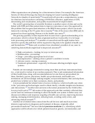 Other organizations are planning for a data-intensive future. For example, the American
Society of Clinical Oncology has been developing its Cancer Learning Intelligence
Network for Quality (CancerLinQ).82 CancerLinQ will provide a comprehensive system
for clinicians and researchers consisting of EHR data collection, application of CDS,
data mining and visualization, and quality measurement for improvement.
The world’s growing base of scientific literature is another source of data and can be
linked with EHR and other patient data to improve outcomes of care. One approach to
this problem that has generated attention is the IBM Watson project, which was made
famous by winning at the TV game show Jeopardy!83 One of the areas where IBM and its
partners have been applying Watson is in the health care arena.84
The growing quantity of data requires that its users have a good understanding of its
provenance, which is where the data originated and how trustworthy it is for large-
scale processing and analysis.85 A number of researchers and thought leaders have
started to specify the path that will be required for big data to be applied in health care
and biomedicine.86-88 Bates and coworkers have elucidated a number of use cases in
which big data methods might lead to improved outcomes89:
• High-cost patients—looking for ways to intervene early
• Readmissions—preventing
• Triage—providing appropriate level of care
• Decompensation—alerting when a patient’s condition worsens
• Adverse events—raising awareness
• Treatment optimization—especially for diseases affecting multiple organ
systems
Patients are increasingly interested in seeing more than just basic transactional data
(i.e., a test result or notice of an overdue payment). They want summarized information
of their health data, along with recommendations for care that are personalized for
them. Similarly, payers, physicians, health care professionals, and health care
institutions are all increasingly seeking insights, not just information, that can help them
predict how to better serve their customers, clients, and patients.
A more peripheral but related term is business intelligence, which in health care refers
to the “processes and technologies used to obtain timely, valuable insights into business
and clinical data.”57 Another relevant term is the notion promoted by the NAM of the
learning health system.48,49 Advocates of this approach note that routinely collected data
can be used for continuous learning to allow the health care system to better carry out
disease surveillance and response, targeting of health care services, improving decision
making, managing misinformation, reducing harm, avoiding costly errors, and
advancing clinical research.90
Another set of related terms comes from the call for new and much more data-
intensive approaches to diagnosis and treatment of disease, originally called
personalized medicine91 but now labeled precision medicine (i.e., identifying which
approaches will be effective for which patients based on genetic, environmental, and
 