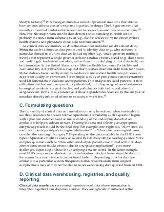 lifestyle factors).92 Pharmacogenomics is a subset of precision medicine that studies
how genetics affect a person’s response to particular drugs. The US government has
recently committed a substantial investment in research around precision medicine.93
However, the major motivator for data-driven decision making in health care is
probably the move from volume-driven (e.g., fee-for-service) to value-driven (where
health systems and physicians share risk) reimbursement.94
As clinical data accumulate, so does the amount of metadata (or data about data).
Metadata can be defined as data points used to identify data (e.g., who authored a
particular clinical note), how data are linked together (e.g., vital signs from multiple
records that represent a single patient), or how data have been utilized (e.g., data access
and audit logs). Analysis of metadata, rather than the underlying clinical data itself, can
be informative. In the United States, since 1996 the Health Insurance Portability and
Accountability Act (HIPAA) has required that hospitals maintain audit trails for 6 years.
Metadata have been used by many researchers to understand health care processes in
support of quality improvement. For example, a study of preoperative anesthesia notes
used EHR metadata to evaluate access patterns. This analysis revealed patterns of note
utilization that had not been previously identified, including usage of anesthesia notes
by surgical residents, surgical faculty, and pathologists both before and after the
surgical event. In this case, knowledge of these dependencies revealed by the analysis of
metadata directly informed efforts to restructure workflow.95
C. Formulating questions
The true utility of clinical data and metadata can only be realized when one is able to
use these resources to answer relevant questions. Formulating such a question begins
with a problem statement and an understanding of the underlying data that are
available to help provide an answer. Treating the data and selecting an appropriate
analytic approach should be the final step. For example, one might ask, “How often do
medical students participate in vaginal deliveries?” or “How often are surgical cases
canceled the morning of surgery?” Depending on the data available in the EHR, these
types of questions might be easily answered by relatively simple case log queries. More
complex questions such as “How often are dialysis patients readmitted within 30 days
after arteriovenous fistula creation due to a surgical complication?” pose more
challenges, depending on how the underlying data are stored. In the latter example,
most EHRs can provide admission and readmission data, but fewer store the data on
the reason for a readmission in a structured fashion. Depending on what data are
available in a particular system, the question about readmissions from surgical
complications may or may not be able to be answered using data queried from an EHR.
D. Clinical data warehousing, registries, and quality
reporting
Clinical data warehouses are central repositories of data where information is
integrated together from disparate sources. They are typically maintained at the
 