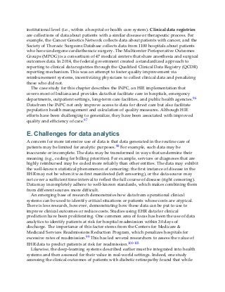 institutional level (i.e., within a hospital or health care system). Clinical data registries
are collections of data about patients with a similar disease or therapeutic process. For
example, the Cancer Genetics Network collects data about patients with cancer, and the
Society of Thoracic Surgeons Database collects data from 1100 hospitals about patients
who have undergone cardiothoracic surgery. The Multicenter Perioperative Outcomes
Groups (MPOG) is a consortium of 47 medical centers that share anesthesia and surgical
outcomes data. In 2014, the federal government created a standardized approach to
reporting to clinical data registries through the Qualified Clinical Data Registry (QCDR)
reporting mechanism. This was an attempt to foster quality improvement via
reimbursement systems, incentivizing physicians to collect clinical data and penalizing
those who did not.
The case study for this chapter describes the INPC, an HIE implementation that
covers most of Indiana and provides data that facilitate care in hospitals, emergency
departments, outpatient settings, long-term care facilities, and public health agencies.96
Data from the INPC not only improve access to data for direct care but also facilitate
population health management and calculation of quality measures. Although HIE
efforts have been challenging to generalize, they have been associated with improved
quality and efficiency of care.97
E. Challenges for data analytics
A concern for more intensive use of data is that data generated in the routine care of
patients may be limited for analytic purposes.98 For example, such data may be
inaccurate or incomplete. The data may be transformed in ways that undermine their
meaning (e.g., coding for billing priorities). For example, services or diagnoses that are
highly reimbursed may be coded more reliably than other entities. The data may exhibit
the well-known statistical phenomenon of censoring: the first instance of disease in the
EHR may not be when it was first manifested (left censoring), or the data source may
not cover a sufficient time interval to reflect the full course of disease (right censoring).
Data may incompletely adhere to well-known standards, which makes combining them
from different sources more difficult.
An emerging base of research demonstrates how data from operational clinical
systems can be used to identify critical situations or patients whose costs are atypical.
There is less research, however, demonstrating how these data can be put to use to
improve clinical outcomes or reduce costs. Studies using EHR data for clinical
prediction have been proliferating. One common area of focus has been the use of data
analytics to identify patients at risk for hospital readmission within 30 days of
discharge. The importance of this factor stems from the Centers for Medicare &
Medicaid Services Readmissions Reduction Program, which penalizes hospitals for
excessive rates of readmission.99 This has led several researchers to assess the value of
EHR data to predict patients at risk for readmission.100-103
Likewise, the deep-learning systems described earlier must be integrated into health
systems and then assessed for their value in real-world settings. Indeed, one study
assessing the clinical outcomes of patients with diabetic retinopathy found that while
 
