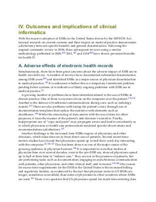 IV. Outcomes and implications of clinical
informatics
With the massive adoption of EHRs in the United States driven by the HITECH Act,
focused research on current systems and their impact on medical practice demonstrates
a dichotomy between specific benefits and general dissatisfaction. Following the
original systematic review in 2006, three subsequent reviews using a similar
methodology published in 2009,106 2011,107 and 2014108 have shown persistent benefits
for health IT.
A. Adverse effects of electronic health records
Simultaneously, there have been great concerns about the adverse impact of EHR use in
health care delivery. A number of surveys have documented substantial dissatisfaction
among EHR users109 and identified EHRs as a major source of physician dissatisfaction
in medical practice.110 It is unknown whether this is a temporary transitional problem
pending better systems or is indicative of likely ongoing problems with EHR use in
medical practice.21
A growing number of problems have been identified related to the use of EHRs in
clinical practice. One of these is excessive focus on the computer over the patient.111,112
Another is the demise of traditional communications during care, such as radiology
rounds.113 There are also problems with losing the patient’s story through use of
documentation templates that replace the narrative with elements such as
checkboxes.114 While this structuring of data assists with the use of data for other
purposes, it loses the nuance of the patient’s and clinician’s narrative. Finally,
inappropriate use of “copy and paste” may propagate errors and lead to uncertainly as
to which physicians or health care professionals rendered specific observations and
recommendations (attribution).115
Another challenge is the increased time EHRs require of physicians and other
clinicians, which takes time away from direct care of patients. Several recent time-
motion studies have found that physicians spend up to half their work day interacting
with the computer.23,116,117 This has been shown as one of the major causes of the
growing epidemic of physician burnout.118 It is important to note that studies of
physician time over several decades, even in the pre-EHR era, showed physicians spend
up to half of their time in “indirect care.” They are not in the presence of patients, but
are performing tasks such as documentation; engaging in asynchronous communication
with patients, other physicians, and other clinical staff; and in transit.119,120 One reason
for excess time requirements for the EHR in the United States is the increased billing
and regulatory burden, as evidenced by the fact that physician notes in US EHRs are
longer, sometimes severalfold, than notes of physicians in other countries where EHRs
are used.121 There is no question that US physicians spend too much time entering data
 