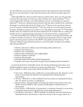 into the EHR, but it must also be determined what is the optimal time that should be
devoted to documentation to enter data that informs the system to enable improved
care.
Although EHRs have been touted to improve patient safety, there are also growing
concerns that some aspects of their use may introduce new safety problems.122 Two
recent high-profile mishaps were CDS leading to massive overdosing of a common
antibiotic123 and poor communication between clinicians that resulted in the accidental
discharge of a patient infected by the Ebola virus.124 There are also growing concerns
over the security of health information.125 The year 2015 saw several massive security
breaches, leading to exposure of records of over 100 million Americans.126-128 The black-
market value of a medical record has been estimated to be 10 times that of a credit card
number due to it containing larger quantities of, and more sensitive, information.129
It is clear that EHRs must continue to improve in order to leverage their benefits and
to improve health care delivery. Several professional organizations have issued white
papers specifying improvements in the EHR130 and patient documentation.131 The
American Medical Association has laid out a set of principles for improved usability
and interoperability132:
• Enhance physicians’ ability to provide high-quality patient care
• Support team-based care
• Promote care coordination
• Offer product modularity and configurability
• Reduce cognitive workload
• Promote data liquidity
• Facilitate digital and mobile patient engagement
• Expedite user input into product design and postimplementation feedback
A report from the Pew Charitable Trusts, the American Medical Association, and
MedStar Health focused on methods for improving EHR safety.133 The report noted
seven usability or safety issues where efforts should be focused:
• Data entry—EHR data entry is difficult or not possible given the clinicians’ work
process, preventing the clinician from appropriately entering desired
information.
• Alerting—EHR alerts or other feedback from the system are inadequate because
they are absent, incorrect, or ambiguous.
• Interoperability—Interoperability is inadequate within components of the same
EHR or from the EHR to other systems, hindering the communication of
information.
• Visual display—EHR display of information is confusing, cluttered, or inaccurate,
resulting in clinicians having difficulty interpreting information.
• Availability of information—EHR availability of clinically relevant information is
hindered because information is entered or stored in the wrong location or is
 