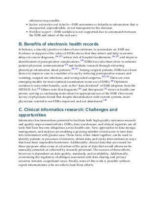 otherwise inaccessible.
• System automation and defaults—EHR automates or defaults to information that is
unexpected, unpredictable, or not transparent to the clinician.
• Workflow support—EHR workflow is not supported due to a mismatch between
the EHR and intent of the end user.
B. Benefits of electronic health records
In balance, a (mostly) positive evidence base continues to accumulate on EHR use.
Evidence in support of the value of EHRs shows that they detect and help overcome
delays in cancer diagnosis,134,135 reduce risk of hospital readmission,136,137 and improve
identification of postoperative complications.138 EHRs have also been show to enhance
patient-physician communication139 and facilitate research through extracting
phenotype information about patients.140,141 Among surgical patients, EHRs have been
shown to improve care in a number of ways by reducing postoperative nausea and
vomiting, surgical site infections, and wrong-sided surgeries.142,143 There are even
emerging models for more optimal examination-room use of EHRs.144 Optimists
continue to note other benefits, such as the “data dividend” of EHR adoption from the
HITECH Act.145 Others note that diagnostic146 and therapeutic147 errors in health care
persist, serving as continuing motivation for appropriate use of the EHR. One recent
survey of physicians found that despite dissatisfaction with current systems, most
physicians wanted to see EHRs improved and not abandoned.148
C. Clinical informatics research: Challenges and
opportunities
Informatics has tremendous potential to facilitate both high-quality outcomes research
and quality improvement efforts. EHRs, data warehouses, and clinical registries are all
tools that have become ubiquitous across health care. New approaches to data storage,
management, and analysis are enabling a growing number of end users to turn data
into information with greater ease. These tools, when taken together, can be used to
identify patients or processes of interests, obtain data, and study interventions in ways
that have been impossible heretofore. Additionally, clinical data that are reused for
these purposes often come at a fraction of the price of data that would otherwise be
manually extracted or collected by research personnel. The success of these efforts,
however, is dependent on data quality, standards, and availability. Additionally,
overcoming the regulatory challenges associated with data sharing and privacy
concerns remains a significant issue. Finally, none of this work is possible without
expert informaticians who are able to lead these efforts.
 