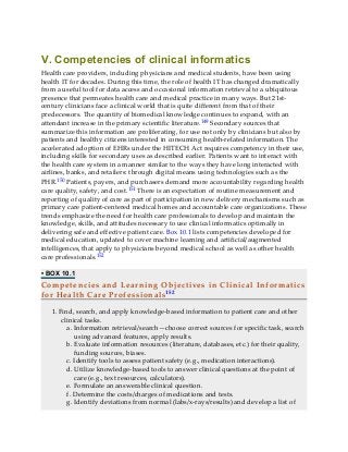 V. Competencies of clinical informatics
Health care providers, including physicians and medical students, have been using
health IT for decades. During this time, the role of health IT has changed dramatically
from a useful tool for data access and occasional information retrieval to a ubiquitous
presence that permeates health care and medical practice in many ways. But 21st-
century clinicians face a clinical world that is quite different from that of their
predecessors. The quantity of biomedical knowledge continues to expand, with an
attendant increase in the primary scientific literature.149 Secondary sources that
summarize this information are proliferating, for use not only by clinicians but also by
patients and healthy citizens interested in consuming health-related information. The
accelerated adoption of EHRs under the HITECH Act requires competency in their use,
including skills for secondary uses as described earlier. Patients want to interact with
the health care system in a manner similar to the ways they have long interacted with
airlines, banks, and retailers: through digital means using technologies such as the
PHR.150 Patients, payers, and purchasers demand more accountability regarding health
care quality, safety, and cost.151 There is an expectation of routine measurement and
reporting of quality of care as part of participation in new delivery mechanisms such as
primary care patient-centered medical homes and accountable care organizations. These
trends emphasize the need for health care professionals to develop and maintain the
knowledge, skills, and attitudes necessary to use clinical informatics optimally in
delivering safe and effective patient care. Box 10.1 lists competencies developed for
medical education, updated to cover machine learning and artificial/augmented
intelligences, that apply to physicians beyond medical school as well as other health
care professionals.152
• BOX 10.1
Competencies and Learning Objectives in Clinical Informatics
for Health Care Professionals152
1. Find, search, and apply knowledge-based information to patient care and other
clinical tasks.
a. Information retrieval/search—choose correct sources for specific task, search
using advanced features, apply results.
b. Evaluate information resources (literature, databases, etc.) for their quality,
funding sources, biases.
c. Identify tools to assess patient safety (e.g., medication interactions).
d. Utilize knowledge-based tools to answer clinical questions at the point of
care (e.g., text resources, calculators).
e. Formulate an answerable clinical question.
f. Determine the costs/charges of medications and tests.
g. Identify deviations from normal (labs/x-rays/results) and develop a list of
 