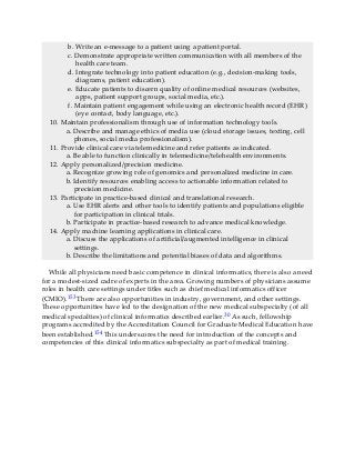 b. Write an e-message to a patient using a patient portal.
c. Demonstrate appropriate written communication with all members of the
health care team.
d. Integrate technology into patient education (e.g., decision-making tools,
diagrams, patient education).
e. Educate patients to discern quality of online medical resources (websites,
apps, patient support groups, social media, etc.).
f. Maintain patient engagement while using an electronic health record (EHR)
(eye contact, body language, etc.).
10. Maintain professionalism through use of information technology tools.
a. Describe and manage ethics of media use (cloud storage issues, texting, cell
phones, social media professionalism).
11. Provide clinical care via telemedicine and refer patients as indicated.
a. Be able to function clinically in telemedicine/telehealth environments.
12. Apply personalized/precision medicine.
a. Recognize growing role of genomics and personalized medicine in care.
b. Identify resources enabling access to actionable information related to
precision medicine.
13. Participate in practice-based clinical and translational research.
a. Use EHR alerts and other tools to identify patients and populations eligible
for participation in clinical trials.
b. Participate in practice-based research to advance medical knowledge.
14. Apply machine learning applications in clinical care.
a. Discuss the applications of artificial/augmented intelligence in clinical
settings.
b. Describe the limitations and potential biases of data and algorithms.
While all physicians need basic competence in clinical informatics, there is also a need
for a modest-sized cadre of experts in the area. Growing numbers of physicians assume
roles in health care settings under titles such as chief medical informatics officer
(CMIO).153 There are also opportunities in industry, government, and other settings.
These opportunities have led to the designation of the new medical subspecialty (of all
medical specialties) of clinical informatics described earlier.30 As such, fellowship
programs accredited by the Accreditation Council for Graduate Medical Education have
been established.154 This underscores the need for introduction of the concepts and
competencies of this clinical informatics subspecialty as part of medical training.
 