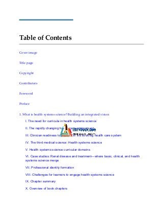 Table of Contents
Cover image
Title page
Copyright
Contributors
Foreword
Preface
1. What is health systems science? Building an integrated vision
I. The need for curricula in health systems science
II. The rapidly changing health care environment
III. Clinician readiness to practice in the evolving health care system
IV. The third medical science: Health systems science
V. Health systems science curricular domains
VI. Case studies: Renal disease and treatment—where basic, clinical, and health
systems science merge
VII. Professional identity formation
VIII. Challenges for learners to engage health systems science
IX. Chapter summary
X. Overview of book chapters
 