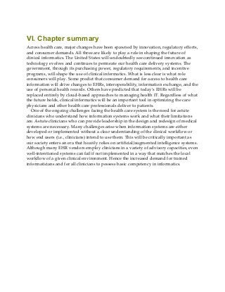 VI. Chapter summary
Across health care, major changes have been spawned by innovation, regulatory efforts,
and consumer demands. All three are likely to play a role in shaping the future of
clinical informatics. The United States will undoubtedly see continued innovation as
technology evolves and continues to permeate our health care delivery systems. The
government, through its purchasing power, regulatory requirements, and incentive
programs, will shape the use of clinical informatics. What is less clear is what role
consumers will play. Some predict that consumer demand for access to health care
information will drive changes to EHRs, interoperability, information exchange, and the
use of personal health records. Others have predicted that today’s EHRs will be
replaced entirely by cloud-based approaches to managing health IT. Regardless of what
the future holds, clinical informatics will be an important tool in optimizing the care
physicians and other health care professionals deliver to patients.
One of the ongoing challenges facing the health care system is the need for astute
clinicians who understand how information systems work and what their limitations
are. Astute clinicians who can provide leadership in the design and redesign of medical
systems are necessary. Many challenges arise when information systems are either
developed or implemented without a clear understanding of the clinical workflow or
how end users (i.e., clinicians) intend to use them. This will be critically important as
our society enters an era that heavily relies on artificial/augmented intelligence systems.
Although many EHR vendors employ clinicians in a variety of advisory capacities, even
well-intentioned systems can fail if not implemented in a way that matches the local
workflow of a given clinical environment. Hence the increased demand for trained
informaticians and for all clinicians to possess basic competency in informatics.
 