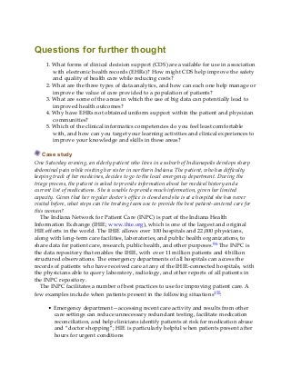 Questions for further thought
1. What forms of clinical decision support (CDS) are available for use in association
with electronic health records (EHRs)? How might CDS help improve the safety
and quality of health care while reducing costs?
2. What are the three types of data analytics, and how can each one help manage or
improve the value of care provided to a population of patients?
3. What are some of the areas in which the use of big data can potentially lead to
improved health outcomes?
4. Why have EHRs not obtained uniform support within the patient and physician
communities?
5. Which of the clinical informatics competencies do you feel least comfortable
with, and how can you target your learning activities and clinical experiences to
improve your knowledge and skills in these areas?
Case study
One Saturday evening, an elderly patient who lives in a suburb of Indianapolis develops sharp
abdominal pain while visiting her sister in northern Indiana. The patient, who has difficulty
keeping track of her medicines, decides to go to the local emergency department. During the
triage process, the patient is asked to provide information about her medical history and a
current list of medications. She is unable to provide much information, given her limited
capacity. Given that her regular doctor’s office is closed and she is at a hospital she has never
visited before, what steps can the treating team use to provide the best patient-centered care for
this woman?
The Indiana Network for Patient Care (INPC) is part of the Indiana Health
Information Exchange (IHIE; www.ihie.org), which is one of the largest and original
HIE efforts in the world. The IHIE allows over 100 hospitals and 22,000 physicians,
along with long-term care facilities, laboratories, and public health organizations, to
share data for patient care, research, public health, and other purposes.96 The INPC is
the data repository that enables the IHIE, with over 11 million patients and 4 billion
structured observations. The emergency departments of all hospitals can access the
records of patients who have received care at any of the IHIE-connected hospitals, with
the physicians able to query laboratory, radiology, and other reports of all patients in
the INPC repository.
The INPC facilitates a number of best practices to use for improving patient care. A
few examples include when patients present in the following situations155:
• Emergency department—accessing recent care activity and results from other
care settings can reduce unnecessary redundant testing, facilitate medication
reconciliation, and help clinicians identify patients at risk for medication abuse
and “doctor shopping”; HIE is particularly helpful when patients present after
hours for urgent conditions
 