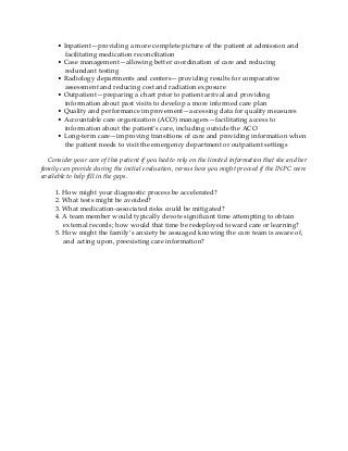 • Inpatient—providing a more complete picture of the patient at admission and
facilitating medication reconciliation
• Case management—allowing better coordination of care and reducing
redundant testing
• Radiology departments and centers—providing results for comparative
assessment and reducing cost and radiation exposure
• Outpatient—preparing a chart prior to patient arrival and providing
information about past visits to develop a more informed care plan
• Quality and performance improvement—accessing data for quality measures
• Accountable care organization (ACO) managers—facilitating access to
information about the patient’s care, including outside the ACO
• Long-term care—improving transitions of care and providing information when
the patient needs to visit the emergency department or outpatient settings
Consider your care of this patient if you had to rely on the limited information that she and her
family can provide during the initial evaluation, versus how you might proceed if the INPC were
available to help fill in the gaps.
1. How might your diagnostic process be accelerated?
2. What tests might be avoided?
3. What medication-associated risks could be mitigated?
4. A team member would typically devote significant time attempting to obtain
external records; how would that time be redeployed toward care or learning?
5. How might the family’s anxiety be assuaged knowing the care team is aware of,
and acting upon, preexisting care information?
 