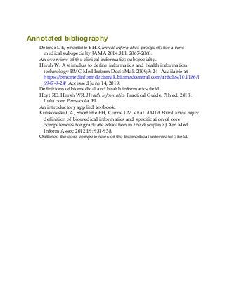 Annotated bibliography
Detmer DE, Shortliffe EH. Clinical informatics prospects for a new
medical subspecialty JAMA 2014;311: 2067-2068.
An overview of the clinical informatics subspecialty.
Hersh W. A stimulus to define informatics and health information
technology BMC Med Inform Decis Mak 2009;9: 24- Available at
https://bmcmedinformdecismak.biomedcentral.com/articles/10.1186/1472-
6947-9-24/ Accessed June 14, 2019.
Definitions of biomedical and health informatics field.
Hoyt RE, Hersh WR. Health Informatics Practical Guide, 7th ed. 2018;
Lulu.com Pensacola, FL.
An introductory applied textbook.
Kulikowski CA, Shortliffe EH, Currie LM. et al. AMIA Board white paper
definition of biomedical informatics and specification of core
competencies for graduate education in the discipline J Am Med
Inform Assoc 2012;19: 931-938.
Outlines the core competencies of the biomedical informatics field.
 
