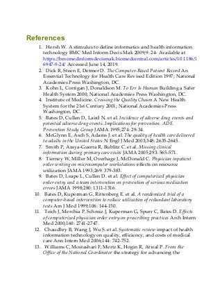References
1. Hersh W. A stimulus to define informatics and health information
technology BMC Med Inform Decis Mak 2009;9: 24- Available at
https://bmcmedinformdecismak.biomedcentral.com/articles/10.1186/1472-
6947-9-24/ Accessed June 14, 2019.
2. Dick R, Steen E, Detmer D. The Computer-Based Patient Record An
Essential Technology for Health Care Revised Edition 1997; National
Academies Press Washington, DC.
3. Kohn L, Corrigan J, Donaldson M. To Err Is Human Building a Safer
Health System 2000; National Academies Press Washington, DC.
4. Institute of Medicine. Crossing the Quality Chasm A New Health
System for the 21st Century 2001; National Academies Press
Washington, DC.
5. Bates D, Cullen D, Laird N. et al. Incidence of adverse drug events and
potential adverse drug events. Implications for prevention. ADE
Prevention Study Group JAMA 1995;274: 29-34.
6. McGlynn E, Asch S, Adams J. et al. The quality of health care delivered
to adults in the United States N Engl J Med 2003;348: 2635-2645.
7. Smith P, Araya-Guerra R, Bublitz C. et al. Missing clinical
information during primary care visits JAMA 2005;293: 565-571.
8. Tierney W, Miller M, Overhage J, McDonald C. Physician inpatient
order writing on microcomputer workstations effects on resource
utilization JAMA 1993;269: 379-383.
9. Bates D, Leape L, Cullen D. et al. Effect of computerized physician
order entry and a team intervention on prevention of serious medication
errors JAMA 1998;280: 1311-1316.
10. Bates D, Kuperman G, Rittenberg E. et al. A randomized trial of a
computer-based intervention to reduce utilization of redundant laboratory
tests Am J Med 1999;106: 144-150.
11. Teich J, Merchia P, Schmiz J, Kuperman G, Spurr C, Bates D. Effects
of computerized physician order entry on prescribing practices Arch Intern
Med 2000;160: 2741-2747.
12. Chaudhry B, Wang J, Wu S. et al. Systematic review impact of health
information technology on quality, efficiency, and costs of medical
care Ann Intern Med 2006;144: 742-752.
13. Williams C, Mostashari F, Mertz K, Hogin R, Atwal P. From the
Office of the National Coordinator the strategy for advancing the
 