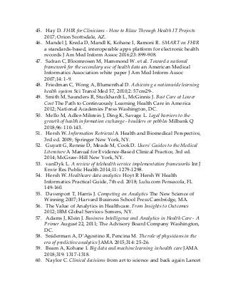 45. Hay D. FHIR for Clinicians - How to Blaze Through Health IT Projects
2017; Orion Scottsdale, AZ.
46. Mandel J, Kreda D, Mandl K, Kohane I, Ramoni R. SMART on FHIR
a standards-based, interoperable apps platform for electronic health
records J Am Med Inform Assoc 2016;23: 899-908.
47. Safran C, Bloomrosen M, Hammond W. et al. Toward a national
framework for the secondary use of health data an American Medical
Informatics Association white paper J Am Med Inform Assoc
2007;14: 1-9.
48. Friedman C, Wong A, Blumenthal D. Achieving a nationwide learning
health system Sci Transl Med 57, 2010;2: 57cm29-.
49. Smith M, Saunders R, Stuckhardt L, McGinnis J. Best Care at Lower
Cost The Path to Continuously Learning Health Care in America
2012; National Academies Press Washington, DC.
50. Mello M, Adler-Milstein J, Ding K, Savage L. Legal barriers to the
growth of health information exchange - boulders or pebbles Milbank Q
2018;96: 110-143.
51. Hersh W. Information Retrieval A Health and Biomedical Perspective,
3rd ed. 2009; Springer New York, NY.
52. Guyatt G, Rennie D, Meade M, Cook D. Users’ Guides to the Medical
Literature A Manual for Evidence-Based Clinical Practice, 3rd ed.
2014; McGraw-Hill New York, NY.
53. vanDyk L. A review of telehealth service implementation frameworks Int J
Envir Res Public Health 2014;11: 1279-1298.
54. Hersh W. Healthcare data analytics Hoyt R Hersh W Health
Informatics Practical Guide, 7th ed. 2018; Lulu.com Pensacola, FL
149-160.
55. Davenport T, Harris J. Competing on Analytics The New Science of
Winning 2007; Harvard Business School Press Cambridge, MA.
56. The Value of Analytics in Healthcare. From Insights to Outcomes
2012; IBM Global Services Somers, NY.
57. Adams J, Klein J. Business Intelligence and Analytics in Health Care - A
Primer August 22, 2011; The Advisory Board Company Washington,
DC.
58. Sniderman A, D’Agostino R, Pencina M. The role of physicians in the
era of predictive analytics JAMA 2015;314: 25-26.
59. Beam A, Kohane I. Big data and machine learning in health care JAMA
2018;319: 1317-1318.
60. Naylor C. Clinical decisions from art to science and back again Lancet
 