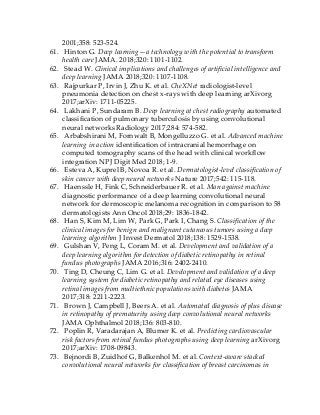 2001;358: 523-524.
61. Hinton G. Deep learning—a technology with the potential to transform
health care JAMA. 2018;320: 1101-1102.
62. Stead W. Clinical implications and challenges of artificial intelligence and
deep learning JAMA 2018;320: 1107-1108.
63. Rajpurkar P, Irvin J, Zhu K. et al. CheXNet radiologist-level
pneumonia detection on chest x-rays with deep learning arXivorg
2017;arXiv: 1711-05225.
64. Lakhani P, Sundaram B. Deep learning at chest radiography automated
classification of pulmonary tuberculosis by using convolutional
neural networks Radiology 2017;284: 574-582.
65. Arbabshirani M, Fornwalt B, Mongelluzzo G. et al. Advanced machine
learning in action identification of intracranial hemorrhage on
computed tomography scans of the head with clinical workflow
integration NPJ Digit Med 2018; 1-9.
66. Esteva A, Kuprel B, Novoa R. et al. Dermatologist-level classification of
skin cancer with deep neural networks Nature 2017;542: 115-118.
67. Haenssle H, Fink C, Schneiderbauer R. et al. Man against machine
diagnostic performance of a deep learning convolutional neural
network for dermoscopic melanoma recognition in comparison to 58
dermatologists Ann Oncol 2018;29: 1836-1842.
68. Han S, Kim M, Lim W, Park G, Park I, Chang S. Classification of the
clinical images for benign and malignant cutaneous tumors using a deep
learning algorithm J Invest Dermatol 2018;138: 1529-1538.
69. Gulshan V, Peng L, Coram M. et al. Development and validation of a
deep learning algorithm for detection of diabetic retinopathy in retinal
fundus photographs JAMA 2016;316: 2402-2410.
70. Ting D, Cheung C, Lim G. et al. Development and validation of a deep
learning system for diabetic retinopathy and related eye diseases using
retinal images from multiethnic populations with diabetes JAMA
2017;318: 2211-2223.
71. Brown J, Campbell J, Beers A. et al. Automated diagnosis of plus disease
in retinopathy of prematurity using deep convolutional neural networks
JAMA Ophthalmol 2018;136: 803-810.
72. Poplin R, Varadarajan A, Blumer K. et al. Predicting cardiovascular
risk factors from retinal fundus photographs using deep learning arXivorg
2017;arXiv: 1708-09843.
73. Bejnordi B, Zuidhof G, Balkenhol M. et al. Context-aware stacked
convolutional neural networks for classification of breast carcinomas in
 