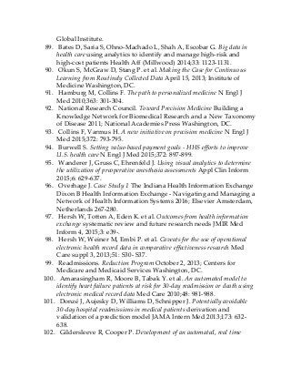 Global Institute.
89. Bates D, Saria S, Ohno-Machado L, Shah A, Escobar G. Big data in
health care using analytics to identify and manage high-risk and
high-cost patients Health Aff (Millwood) 2014;33: 1123-1131.
90. Okun S, McGraw D, Stang P. et al. Making the Case for Continuous
Learning from Routinely Collected Data April 15, 2013; Institute of
Medicine Washington, DC.
91. Hamburg M, Collins F. The path to personalized medicine N Engl J
Med 2010;363: 301-304.
92. National Research Council. Toward Precision Medicine Building a
Knowledge Network for Biomedical Research and a New Taxonomy
of Disease 2011; National Academies Press Washington, DC.
93. Collins F, Varmus H. A new initiative on precision medicine N Engl J
Med 2015;372: 793-795.
94. Burwell S. Setting value-based payment goals - HHS efforts to improve
U.S. health care N Engl J Med 2015;372: 897-899.
95. Wanderer J, Gruss C, Ehrenfeld J. Using visual analytics to determine
the utilization of preoperative anesthesia assessments Appl Clin Inform
2015;6: 629-637.
96. Overhage J. Case Study 1 The Indiana Health Information Exchange
Dixon B Health Information Exchange - Navigating and Managing a
Network of Health Information Systems 2016; Elsevier Amsterdam,
Netherlands 267-280.
97. Hersh W, Totten A, Eden K. et al. Outcomes from health information
exchange systematic review and future research needs JMIR Med
Inform 4, 2015;3: e39-.
98. Hersh W, Weiner M, Embi P. et al. Caveats for the use of operational
electronic health record data in comparative effectiveness research Med
Care suppl 3, 2013;51: S30- S37.
99. Readmissions. Reduction Program October 2, 2013; Centers for
Medicare and Medicaid Services Washington, DC.
100. Amarasingham R, Moore B, Tabak Y. et al. An automated model to
identify heart failure patients at risk for 30-day readmission or death using
electronic medical record data Med Care 2010;48: 981-988.
101. Donzé J, Aujesky D, Williams D, Schnipper J. Potentially avoidable
30-day hospital readmissions in medical patients derivation and
validation of a prediction model JAMA Intern Med 2013;173: 632-
638.
102. Gildersleeve R, Cooper P. Development of an automated, real time
 