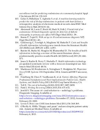 surveillance tool for predicting readmissions at a community hospital Appl
Clin Inform 2013;4: 153-169.
103. Golas S, Shibahara T, Agboola S. et al. A machine learning model to
predict the risk of 30-day readmissions in patients with heart failure a
retrospective analysis of electronic medical records data BMC Med
Inform Decis Mak 2018;18: 44-.
104. Abràmoff M, Lavin P, Birch M, Shah N, Folk J. Pivotal trial of an
autonomous AI-based diagnostic system for detection of diabetic
retinopathy in primary care offices NPJ Digit Med 2018;1: 39-.
105. Keane P, Topol E. With an eye to AI and autonomous diagnosis NPJ
Digit Med 2018;1: 40-.
106. Goldzweig C, Towfigh A, Maglione M, Shekelle P. Costs and benefits
of health information technology new trends from the literature Health
Aff (Millwood) 2009;28: w282- w293.
107. Buntin M, Burke M, Hoaglin M, Blumenthal D. The benefits of health
information technology a review of the recent literature shows
predominantly positive results Health Aff (Millwood) 2011;30: 464-
471.
108. Jones S, Rudin R, Perry T, Shekelle P. Health information technology
an updated systematic review with a focus on meaningful use Ann
Intern Med 2014;160: 48-54.
109. Martineau M, Brookstone A, Stringham T, Hodgkins M. Physicians
Use of EHR Systems 2014 September 2014; AmericanEHR Vancouver,
BC.
110. Friedberg M, Chen P, VanBusum K. et al. Factors Affecting Physician
Professional Satisfaction and Their Implications for Patient Care, Health
Systems, and Health Policy 2013; RAND Corp Santa Monica, CA.
111. Toll E. The cost of technology JAMA 2012;307: 2497-2498.
112. Patel J. Writing the wrong JAMA 2015;314: 671-672.
113. Jersild S. The cause of—and solution to—radiology’s problems.
Diagnostic Imaging Available at
https://www.diagnosticimaging.com/rsna-2012/informatics-cause—
and-solution—radiologys-problems November 27, 2012; Accessed
February 20, 2020.
114. Lewis S. Brave new EMR Ann Intern Med 2011;154: 368-369.
115. O’Reilly K. EHRs “Sloppy and paste” endures despite patient safety
risk. American Medical News Available at
https://amednews.com/article/20130204/profession/130209993/2/
February 4, 2013.
 