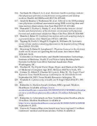 116. Tai-Seale M, Olson C, Li J. et al. Electronic health record logs indicate
that physicians split time evenly between seeing patients and desktop
medicine Health Aff (Millwood) 2017;36: 655-662.
117. Arndt B, Beasley J, Watkinson M. et al. Tethered to the EHR primary
care physician workload assessment using EHR event log data and
time-motion observations Ann Fam Med 2017;15: 419-426.
118. Shanafelt T, Dyrbye L, Sinsky C. et al. Relationship between clerical
burden and characteristics of the electronic environment with physician
burnout and professional satisfaction Mayo Clin Proc 2016;91: 836-848.
119. Mamlin J, Baker D. Combined time-motion and work sampling study in
a general medicine clinic Med Care 1973;11: 449-456.
120. Tipping M, Forth V, Magill D, Englert K, Williams M. Systematic
review of time studies evaluating physicians in the hospital setting J Hosp
Med 2010;5: 353-359.
121. Downing N, Bates D, Longhurst C. Physician burnout in the electronic
health record era are we ignoring the real cause Ann Intern Med
2018;169: 50-51.
122. Committee on Patient Safety and Health Information Technology,
Institute of Medicine. Health IT and Patient Safety Building Safer
Systems for Better Care 2012; National Academies Press
Washington, DC.
123. Wachter R. The Digital Doctor Hope, Hype, and Harm at the Dawn
of Medicine’s Computer Age 2015; McGraw-Hill New York, NY.
124. Cortese D, Abbott P, Chassin M, Lyon G, Riley W. The Expert Panel
Report to Texas Health Resources Leadership on the 2014 Ebola Events
September 04, 2015; Texas Health Resources Arlington, TX.
125. Perakslis E. Cybersecurity in health care N Engl J Med 2014;371: 395-
397.
126. Rubenfire A. Hackers breach Anthem; 80M exposed. Modern
Healthcare Available at https://www.
modernhealthcare.com/article/20150909/NEWS/150909880/cyberattack-
on-new-york-blues-plan-excellus-affects-10-million February 04,
2015.
127. Rubenfire A. Cyberattack on New York Blues plan Excellus affects
10 million. Modern Healthcare Available at
http://www.modernhealthcare.com/article/20150909/NEWS/1509098
September 9, 2015.
128. Vinton K. Premera Blue cross breach may have exposed 11 million
customers’ medical and financial data. Forbes Available at
 