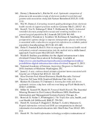 140. Denny J, Bastarache L, Ritchie M. et al. Systematic comparison of
phenome-wide association study of electronic medical record data and
genome-wide association study data Nature Biotechnol 2013;31: 1102-
1111.
141. Wei W, Denny J. Extracting research-quality phenotypes from electronic
health records to support precision medicine Genome Med 1, 2015;7: 41-.
142. Kooij F, Vos N, Siebenga P, Klok T, Hollmann M, Kal J. Automated
reminders decrease postoperative nausea and vomiting incidence in a
general surgical population Br J Anaesth 2012;108: 961-965.
143. Ehrenfeld J, Wanderer J, Terekhov M, Rothman B, Sandberg W. A
perioperative systems design to improve intraoperative glucose monitoring
is associated with a reduction in surgical site infections in a diabetic patient
population Anesthesiology 2017;126: 431-440.
144. Duke P, Frankel R, Reis S. How to integrate the electronic health record
and patient-centered communication into the medical visit a skills-based
approach Teach Learn Med 2013;25: 358-365.
145. Walsh B. Endless possibilities for the digital infrastructure’s data
dividend Clinical Innovation & Technology Available at
https://www.aiin.healthcare/topics/business-intelligence/endless-
possibilities-digital-infrastructures-data-dividend August 11, 2015.
146. National Academy of Sciences. Improving Diagnosis in Healthcare
2015; Institute of Medicine Washington, DC.
147. James J. A new, evidence-based estimate of patient harms associated with
hospital care J Patient Saf 2013;13: 122-128.
148. How Doctors Feel About Electronic Health Records. National
Physician Poll June 2018; Stanford Medicine Palo Alto, CA.
149. Bastian H, Glasziou P, Chalmers I. Seventy-five trials and eleven
systematic reviews a day how will we ever keep up PLoS Medicine 9,
2010;7: e1000326.
150. Miller H, Yasnoff W, Burde H. Personal Health Records The Essential
Missing Element in 21st Century Healthcare 2009; Healthcare
Information and Management Systems Society Chicago, IL.
151. Berwick D, Nolan T, Whittington J. The Triple Aim care, health, and
cost Health Aff (Millwood) 2008;27: 759-769.
152. Hersh W, Gorman P, Biagioli F, Mohan V, Gold J, Mejicano G.
Beyond information retrieval and EHR use competencies in clinical
informatics for medical education Adv Med Educ Prac 2014;5: 205-
212.
153. Hersh W. The health information technology workforce estimations of
 